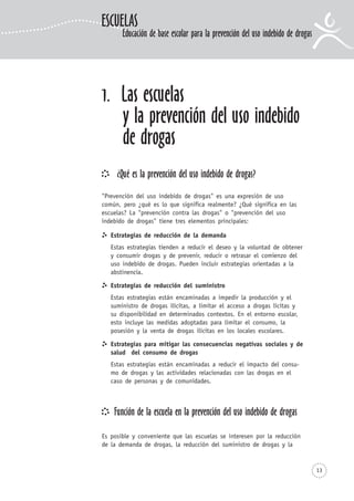 13
1. Las escuelas
y la prevención del uso indebido
de drogas
¿Qué es la prevención del uso indebido de drogas?
"Prevención del uso indebido de drogas" es una expresión de uso
común, pero ¿qué es lo que significa realmente? ¿Qué significa en las
escuelas? La "prevención contra las drogas" o "prevención del uso
indebido de drogas" tiene tres elementos principales:
Estrategias de reducción de la demanda
Estas estrategias tienden a reducir el deseo y la voluntad de obtener
y consumir drogas y de prevenir, reducir o retrasar el comienzo del
uso indebido de drogas. Pueden incluir estrategias orientadas a la
abstinencia.
Estrategias de reducción del suministro
Estas estrategias están encaminadas a impedir la producción y el
suministro de drogas ilícitas, a limitar el acceso a drogas lícitas y
su disponibilidad en determinados contextos. En el entorno escolar,
esto incluye las medidas adoptadas para limitar el consumo, la
posesión y la venta de drogas ilícitas en los locales escolares.
Estrategias para mitigar las consecuencias negativas sociales y de
salud del consumo de drogas
Estas estrategias están encaminadas a reducir el impacto del consu-
mo de drogas y las actividades relacionadas con las drogas en el
caso de personas y de comunidades.
Función de la escuela en la prevención del uso indebido de drogas
Es posible y conveniente que las escuelas se interesen por la reducción
de la demanda de drogas, la reducción del suministro de drogas y la
ESCUELAS
Educación de base escolar para la prevención del uso indebido de drogas
 