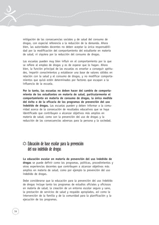 14
mitigación de las consecuencias sociales y de salud del consumo de
drogas, con especial referencia a la reducción de la demanda. Ahora
bien, las autoridades docentes no deben aceptar la única responsabili-
dad por la modificación del comportamiento del estudiante en materia
de salud, ni siquiera por la reducción del consumo de drogas.
Las escuelas pueden muy bien influir en el comportamiento por lo que
se refiere al empleo de drogas y es de esperar que lo hagan. Ahora
bien, la función principal de las escuelas es enseñar a conseguir aptitu-
des, impartir conocimientos y establecer una base de valores sólidos en
relación con la salud y el consumo de drogas, y no modificar comporta-
mientos que quizá estén determinados por factores que escapan a la
influencia de la escuela.
Por lo tanto, las escuelas no deben hacer del cambio de comporta-
miento de los estudiantes en materia de salud, particularmente el
comportamiento en materia de consumo de drogas, la única medida
del éxito o de la eficacia de los programas de prevención del uso
indebido de drogas. Las escuelas pueden y deben informar a la comu-
nidad acerca de la consecución de resultados educativos que se haya
identificado que contribuyen a alcanzar objetivos más amplios en
materia de salud, como son la prevención del uso de drogas y la
reducción de las consecuencias adversas para la persona y la sociedad.
Educación de base escolar para la prevención
del uso indebido de drogas
La educación escolar en materia de prevención del uso indebido de
drogas se puede definir como los programas, políticas, procedimientos y
otras experiencias docentes que contribuyen a alcanzar objetivos más
amplios en materia de salud, como por ejemplo la prevención del uso
indebido de drogas.
Debe considerarse que la educación para la prevención del uso indebido
de drogas incluye tanto los programas de estudios oficiales y oficiosos
en materia de salud, la creación de un entorno escolar seguro y sano,
la prestación de servicios de salud y respaldo apropiados, así como la
intervención de la familia y de la comunidad para la planificación y la
ejecución de los programas.
 
