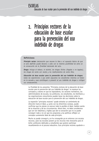 17
La finalidad de los presentes "Principios rectores de la educación de base
escolar para la prevención del uso indebido de drogas" es expresar los
conceptos y valores en que los legisladores, los sectores normativos, los
administradores de escuela, los profesores, los estudiantes, los familiares y
las organizaciones comunitarias pueden basar las decisiones sobre la
educación de base escolar para la prevención del uso indebido de drogas.
La expresión "principios rectores" puede entrañar un sentimiento de
dirección hacia el ideal, y, junto con las directrices conexas, puede
confirmar que los planes se acercan todo lo posible al ideal, habida cuenta
de la situación y de las circunstancias. Ahora bien, no debe considerarse
que son tan idealistas y rígidos que dan la sensación que no se puede
conseguir nada a no ser que los programas y las políticas reflejen un
concepto sumamente ideal de cada principio.
Mucho se puede conseguir y se ha conseguido ya en entornos con escasos
recursos, pues las escuelas poseen ya los recursos más necesarios para el
éxito: profesores dedicados y estudiantes que quieren participar
resueltamente en el proceso educativo. Esos principios rectores ayudarán a
2. Principios rectores de la
educación de base escolar
para la prevención del uso
indebido de drogas
Definiciones
Principio rector: declaración que resume la idea o el supuesto básico de que
el acto definido puede llevarse a cabo con la máxima posibilidad de éxito en
la consecución de la finalidad declarada del acto.
Droga: incluye el tabaco, el alcohol, las drogas ilícitas (ilegales o no legales),
las drogas de venta con receta y los medicamentos de venta libre.
Educación de base escolar para la prevención del uso indebido de drogas:
todas las experiencias a que están expuestos los estudiantes mientras se hallan
en la escuela y que contribuyen a prevenir el uso indebido de drogas o mitigan
sus consecuencias.
ESCUELAS
Educación de base escolar para la prevención del uso indebido de drogas
 
