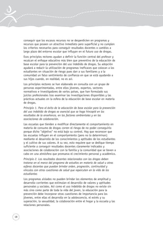 18
conseguir que los escasos recursos no se desperdicien en programas y
recursos que poseen un atractivo inmediato pero superficial y no cumplen
los criterios necesarios para conseguir resultados docentes o cambios a
largo plazo del entorno escolar que influyan en el futuro uso de drogas.
Esos principios rectores ayudan a definir la función central del profesor y
recalcan el enfoque educativo más bien que preventivo de la educación de
base escolar para la prevención del uso indebido de drogas. Su adopción
ayudará a reducir la utilización de programas ineficaces que colocan a los
estudiantes en situación de riesgo pues dan a sus familiares y a la
comunidad un falso sentimiento de confianza en que se está ayudando a
sus hijos cuando, en realidad, no es así.
Los principios rectores se han elaborado en consulta con un grupo de
personas experimentadas, entre ellos jóvenes, expertos, sectores
normativos e investigadores de varios países, que han formulado sus
juicios profesionales tras examinar las investigaciones disponibles y las
prácticas actuales en la esfera de la educación de base escolar en materia
de drogas.
Principio 1. Para el éxito de la educación de base escolar para la prevención
del uso indebido de drogas es esencial que se haga hincapié en los
resultados de la enseñanza, en los factores ambientales y en las
asociaciones de colaboración.
Las escuelas que tienden a modificar directamente el comportamiento en
materia de consumo de drogas corren el riesgo de no poder conseguirlo
porque dicho "objetivo" no está bajo su control. Hay que reconocer que
las escuelas influyen en el comportamiento (pero no lo determinan)
mediante el desarrollo de los conocimientos y aptitudes de los estudiantes
y el cultivo de sus valores. A su vez, esto requiere que se dedique tiempo
suficiente a conseguir resultados docentes claramente indicados y
asociaciones de colaboración con la familia y la comunidad que se lleven a
cabo en una atmósfera que promueva el crecimiento personal y académico.
Principio 2. Los resultados docentes relacionados con las drogas deben
tratarse en el marco del programa de estudios en materia de salud u otras
esferas docentes que puedan brindar orden, progresión, continuidad y
vínculos con otras cuestiones de salud que repercuten en la vida de los
estudiantes
Los programas aislados no pueden brindar los elementos de amplitud y
desarrollo corrientes que estimulan el desarrollo de valores y aptitudes
personales y sociales. Así como el uso indebido de drogas no existe sin
más sino como parte de toda la vida del joven, la educación para la
prevención debe incorporar otras cuestiones de importancia para los
jóvenes, entre ellas el desarrollo en la adolescencia, el estrés y su
superación, la sexualidad, la colaboración entre el hogar y la escuela y las
relaciones personales.
 