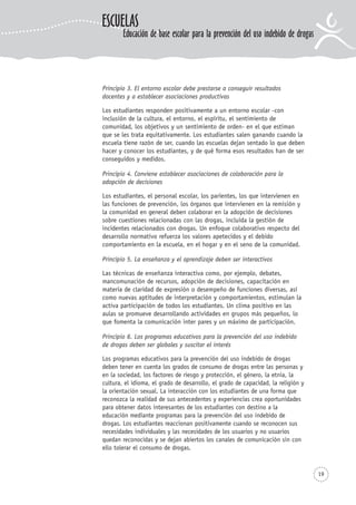 19
Principio 3. El entorno escolar debe prestarse a conseguir resultados
docentes y a establecer asociaciones productivas
Los estudiantes responden positivamente a un entorno escolar -con
inclusión de la cultura, el entorno, el espíritu, el sentimiento de
comunidad, los objetivos y un sentimiento de orden- en el que estiman
que se les trata equitativamente. Los estudiantes salen ganando cuando la
escuela tiene razón de ser, cuando las escuelas dejan sentado lo que deben
hacer y conocer los estudiantes, y de qué forma esos resultados han de ser
conseguidos y medidos.
Principio 4. Conviene establecer asociaciones de colaboración para la
adopción de decisiones
Los estudiantes, el personal escolar, los parientes, los que intervienen en
las funciones de prevención, los órganos que intervienen en la remisión y
la comunidad en general deben colaborar en la adopción de decisiones
sobre cuestiones relacionadas con las drogas, incluida la gestión de
incidentes relacionados con drogas. Un enfoque colaborativo respecto del
desarrollo normativo refuerza los valores apetecidos y el debido
comportamiento en la escuela, en el hogar y en el seno de la comunidad.
Principio 5. La enseñanza y el aprendizaje deben ser interactivos
Las técnicas de enseñanza interactiva como, por ejemplo, debates,
mancomunación de recursos, adopción de decisiones, capacitación en
materia de claridad de expresión o desempeño de funciones diversas, así
como nuevas aptitudes de interpretación y comportamientos, estimulan la
activa participación de todos los estudiantes. Un clima positivo en las
aulas se promueve desarrollando actividades en grupos más pequeños, lo
que fomenta la comunicación inter pares y un máximo de participación.
Principio 6. Los programas educativos para la prevención del uso indebido
de drogas deben ser globales y suscitar el interés
Los programas educativos para la prevención del uso indebido de drogas
deben tener en cuenta los grados de consumo de drogas entre las personas y
en la sociedad, los factores de riesgo y protección, el género, la etnia, la
cultura, el idioma, el grado de desarrollo, el grado de capacidad, la religión y
la orientación sexual. La interacción con los estudiantes de una forma que
reconozca la realidad de sus antecedentes y experiencias crea oportunidades
para obtener datos interesantes de los estudiantes con destino a la
educación mediante programas para la prevención del uso indebido de
drogas. Los estudiantes reaccionan positivamente cuando se reconocen sus
necesidades individuales y las necesidades de los usuarios y no usuarios
quedan reconocidas y se dejan abiertos los canales de comunicación sin con
ello tolerar el consumo de drogas.
ESCUELAS
Educación de base escolar para la prevención del uso indebido de drogas
 