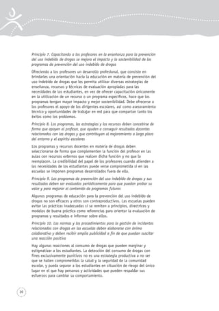 20
Principio 7. Capacitando a los profesores en la enseñanza para la prevención
del uso indebido de drogas se mejora el impacto y la sostenibilidad de los
programas de prevención del uso indebido de drogas
Ofreciendo a los profesores un desarrollo profesional, que consiste en
brindarles una orientación hacia la educación en materia de prevención del
uso indebido de drogas que les permita utilizar diversas estrategias de
enseñanza, recursos y técnicas de evaluación apropiadas para las
necesidades de los estudiantes, en vez de ofrecer capacitación únicamente
en la utilización de un recurso o un programa específicos, hace que los
programas tengan mayor impacto y mejor sostenibilidad. Debe ofrecerse a
los profesores el apoyo de los dirigentes escolares, así como asesoramiento
técnico y oportunidades de trabajar en red para que compartan tanto los
éxitos como los problemas.
Principio 8. Los programas, las estrategias y los recursos deben concebirse de
forma que apoyen al profesor, que ayuden a conseguir resultados docentes
relacionados con las drogas y que contribuyan al mejoramiento a largo plazo
del entorno y el espíritu escolares
Los programas y recursos docentes en materia de drogas deben
seleccionarse de forma que complementen la función del profesor en las
aulas con recursos externos que realcen dicha función y no que la
reemplacen. La credibilidad del papel de los profesores cuando atienden a
las necesidades de los estudiantes puede verse comprometida si en las
escuelas se imponen programas desarrollados fuera de ella.
Principio 9. Los programas de prevención del uso indebido de drogas y sus
resultados deben ser evaluados periódicamente para que puedan probar su
valor y para mejorar el contenido de programas futuros
Algunos programas de educación para la prevención del uso indebido de
drogas no son eficaces y otros son contraproductivos. Las escuelas pueden
evitar las prácticas inadecuadas si se remiten a principios, directrices y
modelos de buena práctica como referencias para orientar la evaluación de
programas y resultados e informar sobre ellos.
Principio 10. Las normas y los procedimientos para la gestión de incidentes
relacionados con drogas en las escuelas deben elaborarse con ánimo
colaborativo y deben recibir amplia publicidad a fin de que puedan suscitar
una reacción positiva
Hay algunas reacciones al consumo de drogas que pueden marginar y
estigmatizar a los estudiantes. La detección del consumo de drogas con
fines exclusivamente punitivos no es una estrategia productiva a no ser
que se hallen comprometidas la salud y la seguridad de la comunidad
escolar, y pueda separar a los estudiantes en situación de riesgo del único
lugar en el que hay personas y actividades que pueden respaldar sus
esfuerzos para cambiar su comportamiento.
 