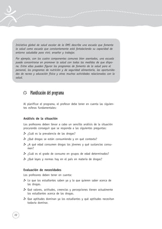 22
Planificación del programa
Al planificar el programa, el profesor debe tener en cuenta las siguien-
tes esferas fundamentales:
Análisis de la situación
Los profesores deben llevar a cabo un sencillo análisis de la situación
procurando conseguir que se responda a las siguientes preguntas:
¿Cuál es la prevalencia de las drogas?
¿Qué drogas se están consumiendo y en qué contexto?
¿A qué edad consumen drogas los jóvenes y qué sustancias consu-
men?
¿Cuál es el grado de consumo en grupos de edad determinados?
¿Qué leyes y normas hay en el país en materia de drogas?
Evaluación de necesidades
Los profesores deben tener en cuenta:
Lo que los estudiantes saben ya y lo que quieren saber acerca de
las drogas.
Qué valores, actitudes, creencias y percepciones tienen actualmente
los estudiantes acerca de las drogas.
Que aptitudes dominan ya los estudiantes y qué aptitudes necesitan
todavía dominar.
Iniciativa global de salud escolar de la OMS describe una escuela que fomente
la salud como escuela que constantemente está fortaleciendo su capacidad de
entorno saludable para vivir, enseñar y trabajar.
Por ejemplo, con los cuatro componentes comunes bien asentados, una escuela
puede concentrarse en promover la salud con todas las medidas de que dispo-
ne. Entre ellas pueden figurar los programas de fomento de la salud para el
personal, los programas de nutrición y de seguridad alimentaria, las oportunida-
des de recreo y educación física y otras muchas actividades relacionadas con la
salud.
 