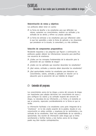 23
Determinación de metas y objetivos
Los profesores deben tener en cuenta:
La forma de desafiar a los estudiantes para que defiendan sus
valores, aumenten sus conocimientos, analicen sus actitudes y las
actitudes de los demás y refinen sus propias aptitudes.
La forma de estimular a los estudiantes para que reflexionen sobre
lo que han aprendido y sobre la forma de aplicarlo a las situaciones
que prevalecen en la escuela, la comunidad y su vida cotidiana.
Selección de componentes programáticos
Recabando respuestas a las preguntas que figuran a continuación, los
profesores pueden obtener las informaciones necesarias para planificar
una secuencia de enseñanza:
¿Cuáles son los conceptos fundamentales de la educación para la
prevención del uso indebido de drogas?
¿Cuáles son las aptitudes que necesitan desarrollar los estudiantes?
¿Qué valores, actitudes y creencias deben desarrollar los estudiantes?
¿Qué oportunidades tendrán los estudiantes para demostrar sus
conocimientos, valores, actitudes y aptitudes en relación con la
educación para la prevención del uso indebido de drogas?
Contenido del programa
Los conocimientos acerca de las drogas y acerca del consumo de drogas
son importantes para adoptar decisiones con conocimiento de causa y
para configurar los valores y las actitudes respecto del consumo de
drogas. La naturaleza de esa información, y la forma y el momento en
que se presenta, repercuten considerablemente en la forma en que se
recibe.
La información facilitada a los estudiantes como parte integrante de la
"enseñanza" en la más amplia acepción de la palabra, basada en una
comunicación en ambos sentidos, y respetuosa de los sentimientos y las
actitudes de los estudiantes, tiene más probabilidades de ser retenida y
aprovechada. Una reunión de información sobre drogas que se limita
sencillamente a facilitar hechos y más hechos acerca de las drogas
puede muy bien resultar contraproductiva.
ESCUELAS
Educación de base escolar para la prevención del uso indebido de drogas
 
