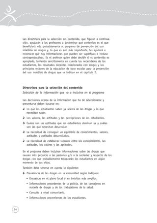 24
Las directrices para la selección del contenido, que figuran a continua-
ción, ayudarán a los profesores a determinar qué contenido es el que
beneficiará más probablemente al programa de prevención del uso
indebido de drogas y, lo que es aún más importante, les ayudará a
reconocer que hay informaciones que pueden ser superfluas e incluso
contraproductivas. Es el profesor quien debe decidir si el contenido es
apropiado, teniendo sencillamente en cuenta las necesidades de los
estudiantes, los resultados docentes relacionados con drogas y los
principios rectores de la educación de base escolar para la prevención
del uso indebido de drogas que se indican en el capítulo 2.
Directrices para la selección del contenido
Selección de la información que va a incluirse en el programa
Las decisiones acerca de la información que ha de seleccionarse y
presentarse deben basarse en:
Lo que los estudiantes saben ya acerca de las drogas y lo que
necesitan saber.
Los valores, las actitudes y las percepciones de los estudiantes.
Cuáles son las aptitudes que los estudiantes dominan ya y cuáles
son las que necesitan desarrollar.
La necesidad de conseguir un equilibrio de conocimientos, valores,
actitudes y aptitudes desarrollados.
La necesidad de establecer vínculos entre los conocimientos, las
actitudes, los valores y las aptitudes.
En el programa deben incluirse informaciones sobre las drogas que
causan más perjuicio a las personas y/o a la sociedad y respecto de las
drogas con que probablemente tropezarán los estudiantes en algún
momento de sus vidas.
También debe tenerse en cuenta lo siguiente:
Prevalencia de las drogas en la comunidad según indiquen:
Encuestas en el plano local y en ámbitos más amplios.
Informaciones procedentes de la policía, de los consejeros en
materia de drogas y de los trabajadores de la salud.
Consulta a nivel comunitario.
Informaciones provenientes de los estudiantes.
 