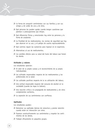 26
La forma de compartir sentimientos con sus familias y con sus
amigos y de cuidar de una y de otros.
Qué personas les pueden ayudar cuando tengan cuestiones que
plantear o preocupaciones que disipar.
Qué diferencias físicas y emocionales hay entre las personas y la
forma de aceptarlas.
La finalidad de los medicamentos, las normas de seguridad que hay
que observar en su uso, y el peligro de usarlos equivocadamente.
Qué caminos siguen las sustancias para ingresar en el organismo.
Alternativas al uso de medicamentos.
Los posibles efectos para su salud del humo del tabaco que fuman
los demás.
Actitudes y valores
Los estudiantes aprecian:
El valor de su propio cuerpo y el reconocimiento de su propia
individualidad.
Las actitudes responsables respecto de los medicamentos y los
profesionales de la salud.
Las actitudes positivas respecto de la no utilización del tabaco.
Una actitud responsable respecto del consumo de alcohol en la
sociedadd (cuando las leyes lo toleran).
Una reacción crítica a la propaganda de medicamentos y de otros
complementos sanitarios.
La expresión de sus sentimientos con confianza.
Aptitudes
Los estudiantes pueden:
Demostrar sus aptitudes básicas de comunicar y prestar atención
cuando están en interacción con otros.
Expresar constructivamente sus sentimientos y respetar los senti-
mientos de los demás.
Trabajar eficazmente en pequeños grupos.
 