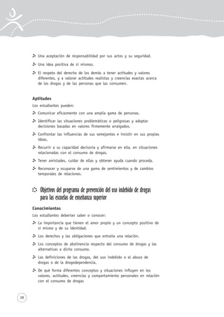 28
Una aceptación de responsabilidad por sus actos y su seguridad.
Una idea positiva de sí mismos.
El respeto del derecho de los demás a tener actitudes y valores
diferentes, y a valorar actitudes realistas y creencias exactas acerca
de las drogas y de las personas que las consumen.
Aptitudes
Los estudiantes pueden:
Comunicar eficazmente con una amplia gama de personas.
Identificar las situaciones problemáticas o peligrosas y adoptar
decisiones basadas en valores firmemente arraigados.
Confrontar las influencias de sus semejantes e insistir en sus propias
ideas.
Recurrir a su capacidad decisoria y afirmarse en ella, en situaciones
relacionadas con el consumo de drogas.
Tener amistades, cuidar de ellas y obtener ayuda cuando proceda.
Reconocer y ocuparse de una gama de sentimientos y de cambios
temporales de relaciones.
Objetivos del programa de prevención del uso indebido de drogas
para las escuelas de enseñanza superior
Conocimientos
Los estudiantes deberían saber o conocer:
La importancia que tienen el amor propio y un concepto positivo de
sí mismo y de su identidad.
Los derechos y las obligaciones que entraña una relación.
Los conceptos de abstinencia respecto del consumo de drogas y las
alternativas a dicho consumo.
Las definiciones de las drogas, del uso indebido o el abuso de
drogas o de la drogodependencia.
De qué forma diferentes conceptos y situaciones influyen en los
valores, actitudes, creencias y comportamiento personales en relación
con el consumo de drogas
 