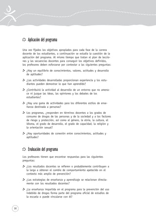 30
Aplicación del programa
Una vez fijados los objetivos apropiados para cada fase de la carrera
docente de los estudiantes, a continuación se estudia la cuestión de la
aplicación del programa. Al mismo tiempo que tratan el plan de leccio-
nes y las secuencias docentes para conseguir los objetivos definidos,
los profesores deben esforzarse por contestar a las siguientes preguntas:
¿Hay un equilibrio de conocimientos, valores, actitudes y desarrollo
de aptitudes?
¿Las actividades desarrolladas proporcionan experiencia y los estu-
diantes pueden demostrar lo que han aprendido?
¿Contribuirá la actividad al desarrollo de un entorno que no amena-
ce ni juzgue las ideas, las opiniones y los debates de los
estudiantes?
¿Hay una gama de actividades para los diferentes estilos de ense-
ñanza destinada a personas?
Los programas, ¿responden en términos docentes a los grados de
consumo de drogas de las personas y de la sociedad y a los factores
de riesgo y protección, así como al género, la etnia, la cultura, el
idioma, el grado de desarrollo, el grado de capacidad, la religión y
la orientación sexual?
¿Hay oportunidades de conexión entre conocimientos, actitudes y
aptitudes?
Evaluación del programa
Los profesores tienen que encontrar respuestas para las siguientes
preguntas:
¿Los resultados docentes se refieren o probablemente contribuyen a
la larga a obtener el cambio de comportamiento apetecido en el
contexto más amplio de prevención?
¿Las estrategias de enseñanza y aprendizaje se relacionan directa-
mente con los resultados docentes?
¿La enseñanza impartida en el programa para la prevención del uso
indebido de drogas forma parte del programa oficial de estudios de
la escuela o puede vincularse con él?
 