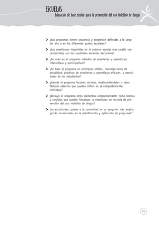 31
¿Los programas tienen secuencia y progresión definidas a lo largo
del año y en los diferentes grados escolares?
¿Las enseñanzas impartidas en el entorno escolar más amplio son
compatibles con los resultados docentes declarados?
¿Se usan en el programa métodos de enseñanza y aprendizaje
interactivos y participativos?
¿Se basa el programa en principios sólidos, investigaciones de
actualidad, prácticas de enseñanza y aprendizaje eficaces, y necesi-
dades de los estudiantes?
¿Aborda el programa factores sociales, medioambientales u otros
factores externos que pueden influir en el comportamiento
individual?
¿Incluye el programa otros elementos complementarios como normas
y servicios que pueden fortalecer la enseñanza en materia de pre-
vención del uso indebido de drogas?
Los estudiantes, padres y la comunidad en su acepción más amplia,
¿están involucrados en la planificación y aplicación de programas?
ESCUELAS
Educación de base escolar para la prevención del uso indebido de drogas
 