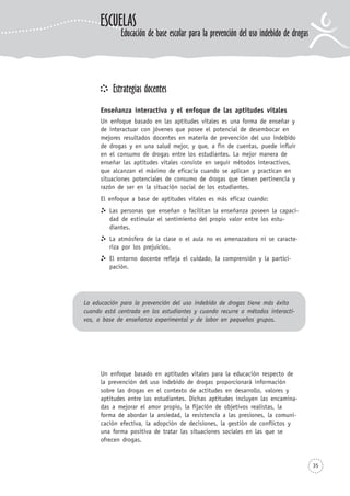 35
Estrategias docentes
Enseñanza interactiva y el enfoque de las aptitudes vitales
Un enfoque basado en las aptitudes vitales es una forma de enseñar y
de interactuar con jóvenes que posee el potencial de desembocar en
mejores resultados docentes en materia de prevención del uso indebido
de drogas y en una salud mejor, y que, a fin de cuentas, puede influir
en el consumo de drogas entre los estudiantes. La mejor manera de
enseñar las aptitudes vitales consiste en seguir métodos interactivos,
que alcanzan el máximo de eficacia cuando se aplican y practican en
situaciones potenciales de consumo de drogas que tienen pertinencia y
razón de ser en la situación social de los estudiantes.
El enfoque a base de aptitudes vitales es más eficaz cuando:
Las personas que enseñan o facilitan la enseñanza poseen la capaci-
dad de estimular el sentimiento del propio valor entre los estu-
diantes.
La atmósfera de la clase o el aula no es amenazadora ni se caracte-
riza por los prejuicios.
El entorno docente refleja el cuidado, la comprensión y la partici-
pación.
La educación para la prevención del uso indebido de drogas tiene más éxito
cuando está centrada en los estudiantes y cuando recurre a métodos interacti-
vos, a base de enseñanza experimental y de labor en pequeños grupos.
Un enfoque basado en aptitudes vitales para la educación respecto de
la prevención del uso indebido de drogas proporcionará información
sobre las drogas en el contexto de actitudes en desarrollo, valores y
aptitudes entre los estudiantes. Dichas aptitudes incluyen las encamina-
das a mejorar el amor propio, la fijación de objetivos realistas, la
forma de abordar la ansiedad, la resistencia a las presiones, la comuni-
cación efectiva, la adopción de decisiones, la gestión de conflictos y
una forma positiva de tratar las situaciones sociales en las que se
ofrecen drogas.
ESCUELAS
Educación de base escolar para la prevención del uso indebido de drogas
 