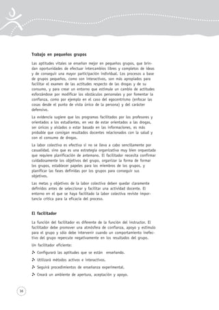 36
Trabajo en pequeños grupos
Las aptitudes vitales se enseñan mejor en pequeños grupos, que brin-
dan oportunidades de efectuar intercambios libres y completos de ideas
y de conseguir una mayor participación individual. Los procesos a base
de grupos pequeños, como son interactivos, son más apropiados para
facilitar el examen de las actitudes respecto de las drogas y de su
consumo, y para crear un entorno que estimule un cambio de actitudes
esforzándose por modificar los obstáculos personales y por fomentar la
confianza, como por ejemplo en el caso del egocentrismo (enfocar las
cosas desde el punto de vista único de la persona) y del carácter
defensivo.
La evidencia sugiere que los programas facilitados por los profesores y
orientados a los estudiantes, en vez de estar orientados a las drogas,
ser únicos y aislados o estar basado en las informaciones, es más
probable que consigan resultados docentes relacionados con la salud y
con el consumo de drogas.
La labor colectiva es efectiva si no se lleva a cabo sencillamente por
casualidad, sino que es una estrategia organizativa muy bien orquestada
que requiere planificación de antemano. El facilitador necesita confirmar
cuidadosamente los objetivos del grupo, organizar la forma de formar
los grupos, establecer papeles para los miembros de los grupos, y
planificar las fases definidas por los grupos para conseguir sus
objetivos.
Las metas y objetivos de la labor colectiva deben quedar claramente
definidos antes de seleccionar y facilitar una actividad docente. El
entorno en el que se haya facilitado la labor colectiva reviste impor-
tancia crítica para la eficacia del proceso.
El facilitador
La función del facilitador es diferente de la función del instructor. El
facilitador debe promover una atmósfera de confianza, apoyo y estímulo
para el grupo y sólo debe intervenir cuando un comportamiento inefec-
tivo del grupo repercute negativamente en los resultados del grupo.
Un facilitador eficiente:
Configurará las aptitudes que se están enseñando.
Utilizará métodos activos e interactivos.
Seguirá procedimientos de enseñanza experimental.
Creará un ambiente de apertura, aceptación y apoyo.
 