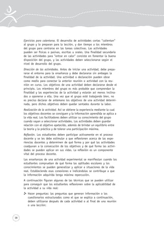 38
Ejercicios para calentarse. El desarrollo de actividades cortas "calientan"
al grupo y lo preparan para la lección, y dan tiempo a los miembros
del grupo para centrarse en las tareas colectivas. Las actividades
pueden ser físicas o pasivas, escritas u orales. Una finalidad secundaria
de las actividades para "entrar en calor" consiste en fomentar la buena
disposición del grupo, y las actividades deben seleccionarse según el
nivel de desarrollo del grupo.
Dirección de las actividades. Antes de iniciar una actividad, debe prepa-
rarse el entorno para la enseñanza y debe declararse sin ambages la
finalidad de la actividad. Una actividad o declaración pueden obrar
como medio para conectar la anterior reunión o actividad con la reu-
nión en curso. Los objetivos de una actividad deben declararse desde el
principio. Los miembros del grupo es más probable que comprendan la
finalidad y las experiencias de la actividad y estarán así menos inclina-
dos a oponerse a ella. Una vez que el grupo esté trabajando bien, no
es preciso declarar de antemano los objetivos de una actividad determi-
nada, pero dichos objetivos deben quedar sentados durante la labor.
Realización de la actividad. Así se obtiene la experiencia mediante la cual
los objetivos docentes se consiguen y la información aprendida se aplica a
la vida real. Los facilitadores deben utilizar su conocimiento del grupo
cuando vayan a seleccionar actividades. Las actividades deben guardar
relación con el objetivo apetecido, además de brindar un equilibrio entre
la teoría y la práctica y de tolerar una participación máxima.
Reflexión. Los estudiantes deben participar activamente en el proceso
docente y se les debe estimular a que reflexionen acerca de las expe-
riencias docentes y determinen de qué forma y por qué las actividades
coadyuvan a la consecución de los objetivos y de qué forma las activi-
dades se pueden aplicar en sus vidas. La reflexión es un componente
vital del proceso docente.
Las enseñanzas de una actividad experimental se manifiestan cuando los
estudiantes comprueban de qué forma las aptitudes escolares y los
conocimientos se pueden generalizar y aplicar a situaciones de la vida
real. Estableciendo esas conexiones e indicándolas se contribuye a que
la información adquirida tenga máxima repercusión.
A continuación figuran algunas de las técnicas que se pueden utilizar
para conseguir que los estudiantes reflexionen sobre la aplicabilidad de
la actividad a su vida real:
Hacer preguntas: las preguntas que generan información o los
cuestionarios estructurados como el que se explica a continuación,
deben utilizarse después de cada actividad o al final de una reunión
o una lección:
 