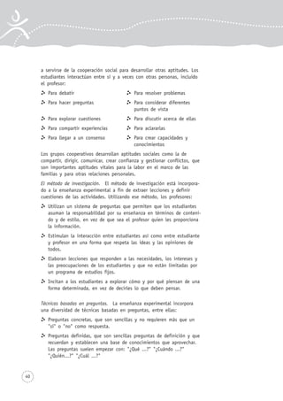 40
a servirse de la cooperación social para desarrollar otras aptitudes. Los
estudiantes interactúan entre sí y a veces con otras personas, incluido
el profesor:
Para debatir Para resolver problemas
Para hacer preguntas Para considerar diferentes
puntos de vista
Para explorar cuestiones Para discutir acerca de ellas
Para compartir experiencias Para aclararlas
Para llegar a un consenso Para crear capacidades y
conocimientos
Los grupos cooperativos desarrollan aptitudes sociales como la de
compartir, dirigir, comunicar, crear confianza y gestionar conflictos, que
son importantes aptitudes vitales para la labor en el marco de las
familias y para otras relaciones personales.
El método de investigación. El método de investigación está incorpora-
do a la enseñanza experimental a fin de extraer lecciones y definir
cuestiones de las actividades. Utilizando ese método, los profesores:
Utilizan un sistema de preguntas que permiten que los estudiantes
asuman la responsabilidad por su enseñanza en términos de conteni-
do y de estilo, en vez de que sea el profesor quien les proporciona
la información.
Estimulan la interacción entre estudiantes así como entre estudiante
y profesor en una forma que respeta las ideas y las opiniones de
todos.
Elaboran lecciones que responden a las necesidades, los intereses y
las preocupaciones de los estudiantes y que no están limitadas por
un programa de estudios fijos.
Incitan a los estudiantes a explorar cómo y por qué piensan de una
forma determinada, en vez de decirles lo que deben pensar.
Técnicas basadas en preguntas. La enseñanza experimental incorpora
una diversidad de técnicas basadas en preguntas, entre ellas:
Preguntas concretas, que son sencillas y no requieren más que un
"sí" o "no" como respuesta.
Preguntas definidas, que son sencillas preguntas de definición y que
recuerdan y establecen una base de conocimientos que aprovechar.
Las preguntas suelen empezar con: "¿Qué ...?" "¿Cuándo ...?"
"¿Quién...?" "¿Cuál ...?"
 