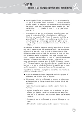 41
Preguntas personalizadas, que aprovechan la base de conocimientos
para que los estudiantes puedan involucrarse y conseguir resultados
docentes. Se trata de preguntas cuya respuesta es más informativa y
que ayudan a hacer algo. Las preguntas pueden empezar con: "¿Por
qué va usted a ... ?", "¿Cuándo va usted a ... ?" y "¿Qué piensa
usted de... ?"
Preguntas de reto, que son preguntas cuya respuesta requiere una
manera de pensar clara, lógica e imaginativa; un análisis; una
síntesis; y una evaluación. Sirviéndose de preguntas "definidas" y
"personalizadas", se estimula a los estudiantes y se realza la ense-
ñanza. Preguntas que empiezan por ejemplo con: "¿Cómo podría-
mos... ?" o "¿Se le ocurre a usted una manera de... ?", o "Compare
y coteje ... "
Estas técnicas de formular preguntas son muy importantes en la educa-
ción para la prevención del uso indebido de drogas, pues brindan una
oportunidad de referirse a todos los aspectos de una cuestión y de
considerarlos antes de que se tome una decisión o se forme una acti-
tud. Por ejemplo, en vez de preguntar "¿son malas las drogas para
usted?" y suponer que la respuesta va a ser "sí", los profesores pueden
preguntar: "¿Cuáles son los aspectos positivos y negativos de esta
droga que deberíamos considerar antes de decidir si la vamos a consu-
mir?". Esto abre la puerta a una discusión abierta y completa acerca de
la droga, en la que se tratarán debidamente los aspectos que se hayan
considerado positivos y los que se hayan considerado negativos.
Respuesta a las preguntas. Al preparar la respuesta a una pregunta, el
profesor o facilitador debería:
Reconocer la importancia de la pregunta e informar al grupo si es
conveniente que escuchen todos la respuesta.
Si la persona a quien se ha formulado la pregunta no sabe contes-
tar, basta con que lo diga y pregunte cómo se puede obtener esa
información.
Decidir si es necesario responder. Entre las opciones figuran las
siguientes:
Explorar el carácter de la pregunta con el estudiante o el grupo
diciendo, por ejemplo: "Ésa es una buena pregunta. Me gustaría
saber qué es lo que usted u otro cualquiera estima qué se debería
contestar".
Averiguar por qué se ha formulado la pregunta si la cosa no está
clara.
Estimular a los estudiantes a que ayuden a preparar una respuesta.
ESCUELAS
Educación de base escolar para la prevención del uso indebido de drogas
 