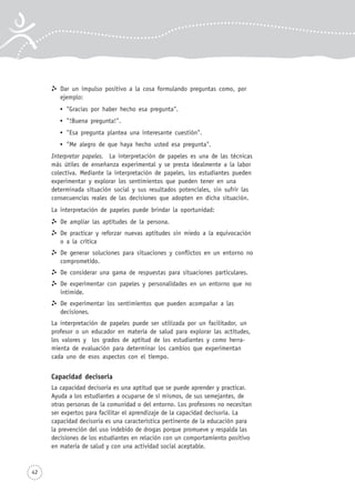 Dar un impulso positivo a la cosa formulando preguntas como, por
ejemplo:
"Gracias por haber hecho esa pregunta".
"!Buena pregunta!".
"Esa pregunta plantea una interesante cuestión".
"Me alegro de que haya hecho usted esa pregunta".
Interpretar papeles. La interpretación de papeles es una de las técnicas
más útiles de enseñanza experimental y se presta idealmente a la labor
colectiva. Mediante la interpretación de papeles, los estudiantes pueden
experimentar y explorar los sentimientos que pueden tener en una
determinada situación social y sus resultados potenciales, sin sufrir las
consecuencias reales de las decisiones que adopten en dicha situación.
La interpretación de papeles puede brindar la oportunidad:
De ampliar las aptitudes de la persona.
De practicar y reforzar nuevas aptitudes sin miedo a la equivocación
o a la crítica
De generar soluciones para situaciones y conflictos en un entorno no
comprometido.
De considerar una gama de respuestas para situaciones particulares.
De experimentar con papeles y personalidades en un entorno que no
intimide.
De experimentar los sentimientos que pueden acompañar a las
decisiones.
La interpretación de papeles puede ser utilizada por un facilitador, un
profesor o un educador en materia de salud para explorar las actitudes,
los valores y los grados de aptitud de los estudiantes y como herra-
mienta de evaluación para determinar los cambios que experimentan
cada uno de esos aspectos con el tiempo.
Capacidad decisoria
La capacidad decisoria es una aptitud que se puede aprender y practicar.
Ayuda a los estudiantes a ocuparse de sí mismos, de sus semejantes, de
otras personas de la comunidad o del entorno. Los profesores no necesitan
ser expertos para facilitar el aprendizaje de la capacidad decisoria. La
capacidad decisoria es una característica pertinente de la educación para
la prevención del uso indebido de drogas porque promueve y respalda las
decisiones de los estudiantes en relación con un comportamiento positivo
en materia de salud y con una actividad social aceptable.
42
 