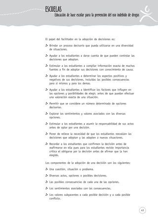 El papel del facilitador en la adopción de decisiones es:
Brindar un proceso decisorio que pueda utilizarse en una diversidad
de situaciones.
Ayudar a los estudiantes a darse cuenta de que pueden controlar las
decisiones que adoptan.
Estimular a los estudiantes a compilar información exacta de muchas
fuentes a fin de adoptar sus decisiones con conocimiento de causa.
Ayudar a los estudiantes a determinar los aspectos positivos y
negativos de sus decisiones, incluidas las posibles consecuencias
para sí mismos y para los demas.
Ayudar a los estudiantes a identificar los factores que influyen en
las opciones y posibilidades de elegir, antes de que puedan efectuar
una valoración exacta de una situación.
Permitir que se considere un número determinado de opciones
decisorias.
Explorar los sentimientos y valores asociados con las diversas
opciones.
Estimular a los estudiantes a asumir la responsabilidad de sus actos
antes de optar por una decisión.
Poner de relieve la necesidad de que los estudiantes reevalúen las
decisiones que adoptan y las adapten a nuevas situaciones.
Recordar a los estudiantes que confirmen la decisión antes de
reafirmarse en ella pues para los estudiantes reviste importancia
crítica el obligarse por la decisión antes de afirmar que la han
elegido.
Los componentes de la adopción de una decisión son los siguientes:
Una cuestión, situación o problema.
Diversos actos, opciones o posibles decisiones.
Las posibles consecuencias de cada una de las opciones.
Los sentimientos asociados con las consecuencias.
Los valores subyacentes a cada posible decisión y a cada posible
conflicto.
43
ESCUELAS
Educación de base escolar para la prevención del uso indebido de drogas
 