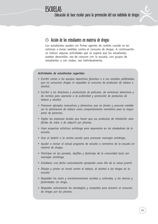 Acción de los estudiantes en materia de drogas
Los estudiantes pueden ser firmes agentes de cambio cuando se les
estimula a tomar medidas contra el consumo de drogas. A continuación
se indican algunas actividades que se sugiere que los estudiantes
puedan desarrollar, sea de consuno con la escuela, con grupos de
estudiantes o con clubes, sea individualmente.
45
ESCUELAS
Educación de base escolar para la prevención del uso indebido de drogas
Actividades de estudiantes sugeridas
Escribir cartas a los equipos deportivos favoritos o a sus estrellas pidiéndoles
que no consuman drogas ni respalden el consumo de productos de tabaco o
alcohol.
Escribir a los directores y productores de películas, de emisiones televisivas y
de revistas para oponerse a la publicidad y promoción de productos de
tabaco y alcohol.
Promover ejemplos masculinos y femeninos que no fumen y procurar estable-
cer la abstinencia de tabaco como comportamiento normativo para la mayor
parte de personas.
Vigilar las empresas locales que hacen que sus productos de inhalación sean
fáciles de robar o de adquirir por jóvenes.
Crear proyectos artísticos antidroga para exponerlos en los alrededores de la
escuela.
Usar el boletín o la revista escolar para promover mensajes antidroga.
Ayudar a revisar el actual programa de estudio o normativo de la escuela en
materia de drogas.
Participar en las paradas, desfiles y festivales de la comunidad local con
mensajes antidroga.
Establecer una fecha culturalmente apropiada como Día de la salud juvenil.
Dibujar y pintar un mural contra el tabaco, el alcohol o las drogas en la
escuela.
Respaldar los actos y conmemoraciones sociales y culturales, y las danzas y
festividades sin droga.
Respaldar activamente las estrategias y campañas para prevenir el consumo
de drogas por los jóvenes.
 
