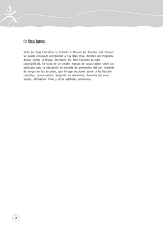 Otras lecturas
Skills for Drug Education in Schools: A Manual for Teachers and Trainers.
Se puede conseguir escribiendo a Tay Bian How, director del Programa
Asesor contra la Droga, Secretaría del Plan Colombo (e-mail:
cplan@slt.lk). Se trata de un amplio manual de capacitación sobre las
aptitudes para la educación en materia de prevención del uso indebido
de drogas en las escuelas, que incluye secciones sobre la facilitación
colectiva, comunicación, adopción de decisiones, fomento del amor
propio, afirmación firme y otras aptitudes personales.
46
 