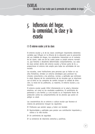 47
5. Influencias del hogar,
la comunidad, la clase y la
escuela
El entorno escolar y de las clases
El entorno escolar y el de las clases constituyen importantes elementos
variables que influyen en la eficacia de la educación para la prevención
del uso indebido de drogas. Los estudiantes interactúan en el contexto
de las clases, cada una de las cuales posee su propio entorno normati-
vo, que fomenta o desalienta determinados comportamientos. Las salas
de clase existen dentro del entorno escolar y forman parte de él, y
proporcionan el entorno más amplio para todas las actividades de una
escuela.
Las escuelas, como instituciones para personas que se hallan en sus
años formativos, brindan un entorno estratégico para promover los
vínculos comunitarios y las prácticas, normas, y aptitudes que estimulan
la salud. Algunas de las características de las escuelas que se relacionan
con el éxito en las campañas de cambio incluyen la calidad de direc-
ción, la moral de los profesores, su maestría, el entorno escolar y sus
recursos.
El entorno escolar puede influir directamente en la salud y bienestar
emotivos, así como en los resultados académicos. El sentimiento de
pertenecer a una familia y a una escuela es un importante factor de
protección contra los comportamientos de los jóvenes que ponen en
peligro su salud.
Las características de un entorno o cultura escolar que favorece el
sistema de pertenencia incluyen las siguientes:
Profesores que presten apoyo y traten con bondad.
Oportunidades y aptitudes para prestar una contribución importante y
valiosa a la vida escolar.
Un sentimiento de seguridad.
La existencia de relaciones estrechas y positivas.
Educación de base escolar para la prevención del uso indebido de drogas
ESCUELAS
 