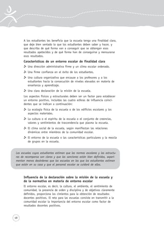48
A los estudiantes les beneficia que la escuela tenga una finalidad clara,
que deje bien sentado lo que los estudiantes deben saber y hacer, y
que describa de qué forma van a conseguir que se obtengan esos
resultados apetecidos y de qué forma han de conseguirse y mensurarse
esos resultados.
Características de un entorno escolar de finalidad clara
Una dirección administrativa firme y un clima escolar ordenado.
Una firme confianza en el éxito de los estudiantes.
Una cultura organizativa que encauze a los profesores y a los
estudiantes hacia la consecución de niveles elevados en materia de
enseñanza y aprendizaje.
Una clara declaración de la misión de la escuela.
Los aspectos físicos y estructurales deben ser un factor para establecer
un entorno positivo, incluidas las cuatro esferas de influencia coinci-
dentes que se indican a continuación:
La ecología física de la escuela o de los edificios escolares y los
aspectos materiales.
La cultura o el espíritu de la escuela o el conjunto de creencias,
valores y sentimientos de trascendencia que plasma la escuela.
El clima social de la escuela, según manifiestan las relaciones
dinámicas entre miembros de la comunidad escolar.
El entorno de la escuela o las características particulares y la mezcla
de grupos en la escuela.
Las escuelas cuyos estudiantes estiman que las normas escolares y las estructu-
ras de recompensa son claras y que las sanciones están bien definidas, experi-
mentan menos desórdenes que las escuelas en las que los estudiantes estiman
que están en su casa y que el personal escolar se cuidará de ellos.
Influencia de la declaración sobre la misión de la escuela y
de la normativa en materia de entorno escolar
El entorno escolar, es decir, la cultura, el ambiente, el sentimiento de
comunidad, la presencia de orden y disciplina y de objetivos claramente
definidos, proporciona los cimientos para la obtención de resultados
docentes positivos. El reto para las escuelas consiste en transmitir a la
comunidad escolar la importancia del entorno escolar como factor de
resultados docentes positivos.
 