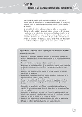 49
Una manera de que las escuelas puedan conseguirlo es subrayar sus
valores, creencias y objetivos docentes en una declaración de misión que
motive a todos los miembros de una comunidad escolar para el trabajo
de consuno.
La declaración de misión debe comunicarse a todos los interesados
directos lo antes posible y a menudo, y debe centrarse en la enseñanza
y los logros de los estudiantes como responsabilidades principales de la
escuela. A continuación se sugieren algunos temas u objetivos para una
declaración de misión, con la intención de que puedan utilizarse en un
proceso de consulta a fin de que la escuela pueda hacer una declaración
de misión que refleje sus propios valores y sus propias prioridades.
Algunos temas u objetivos que se sugieren para una declaración de misión
[Nombre de la escuela]:
Promoverá la enseñanza académica mediante la mención del programa de
estudio, la enseñanza que reciben los estudiantes, y las aptitudes de opinión
y análisis.
Fomentará el firme amor propio entre los estudiantes.
Desarrollará las aptitudes sociales de los estudiantes respecto de la capacidad
de trabajar juntos, de resolver conflictos y de conducirse de forma respon-
sable.
Velará por que haya un entorno amable en el que todos los estudiantes
sientan que se les estima.
Proporcionará un entorno seguro con especial referencia al equilibrio de la
seguridad emotiva, mental, física y espiritual.
Promoverá la participación comunitaria respecto de la participación de los
padres o la comunicación con grupos de la comunidad a la que sirve la
escuela.
Preparará a los estudiantes para futuras carreras laborales mediante la
mención de la preparación para el mundo del trabajo, la formación profesio-
nal o el empleo.
Preparará a los estudiantes para una vida futura en esferas diferentes del
trabajo, mencionando la ciudadanía y la capacidad de contribuir a la comu-
nidad o a la vida de familia en su calidad de adultos.
Velará por que haya igualdad de oportunidades para todos los estudiantes.
Ofrecerá un entorno profesional positivo para todo el personal.
ESCUELAS
Educación de base escolar para la prevención del uso indebido de drogas
 