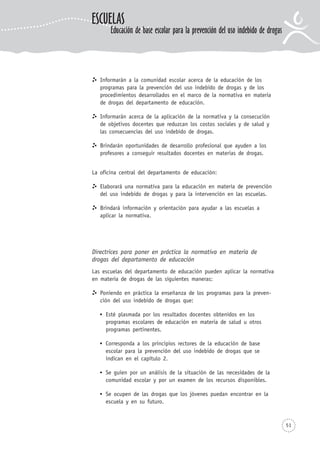 51
Informarán a la comunidad escolar acerca de la educación de los
programas para la prevención del uso indebido de drogas y de los
procedimientos desarrollados en el marco de la normativa en materia
de drogas del departamento de educación.
Informarán acerca de la aplicación de la normativa y la consecución
de objetivos docentes que reduzcan los costos sociales y de salud y
las consecuencias del uso indebido de drogas.
Brindarán oportunidades de desarrollo profesional que ayuden a los
profesores a conseguir resultados docentes en materias de drogas.
La oficina central del departamento de educación:
Elaborará una normativa para la educación en materia de prevención
del uso indebido de drogas y para la intervención en las escuelas.
Brindará información y orientación para ayudar a las escuelas a
aplicar la normativa.
Directrices para poner en práctica la normativa en materia de
drogas del departamento de educación
Las escuelas del departamento de educación pueden aplicar la normativa
en materia de drogas de las siguientes maneras:
Poniendo en práctica la enseñanza de los programas para la preven-
ción del uso indebido de drogas que:
Esté plasmada por los resultados docentes obtenidos en los
programas escolares de educación en materia de salud u otros
programas pertinentes.
Corresponda a los principios rectores de la educación de base
escolar para la prevención del uso indebido de drogas que se
indican en el capítulo 2.
Se guíen por un análisis de la situación de las necesidades de la
comunidad escolar y por un examen de los recursos disponibles.
Se ocupen de las drogas que los jóvenes puedan encontrar en la
escuela y en su futuro.
ESCUELAS
Educación de base escolar para la prevención del uso indebido de drogas
 