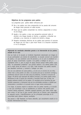 56
Objetivos de los programas para padres
Los programas para padres deben esforzarse por:
Dar a los padres una clara comprensión de las pautas del consumo
de drogas entre personas en edad escolar.
Hacer que los padres comprendan los motivos subyacentes al consu-
mo de drogas.
Ayudar a los padres a crear una perspectiva personal sobre el
alcohol y las drogas basada en hechos, y ayudarles a dilucidar sus
actitudes y sus creencias en materia de alcohol y drogas.
Pergeñar estrategias efectivas de los padres para prevenir el consumo
de drogas por sus hijos o para hacer frente a la situación resultante
si no lo consiguen.
Mejorando los resultados obtenidos gracias a la intervención de los padres:
estudio de un caso
Una vez hubo en la escuela un incidente importante relacionado con drogas en
el que participaban una docena de estudiantes. La escuela convocó una reunión
de padres, a la que asistieron unas 60 personas y en la cual se estableció un
grupo de apoyo encaminado a ayudar a los padres a trabajar en red y a
respaldarse entre sí, pero el grupo de apoyo fracasó porque había padres cuyos
hijos "no planteaban problemas" que querían explicar a los demás padres cuál
era la mejor forma de educar a sus hijos. Pude encontrar dos padres maoríes
que deseaban continuar, y comencé a trabajar con ellos.
Uno era una enfermera de salud pública, y el otro era un anciano de una tribu.
Solían traer a otros padres con ellos a la escuela para que se reunieran conmigo y
pudiéramos discutir acerca de toda clase de problemas, incluido el consumo de
drogas. Mi oficina está separada del edificio principal y los padres podían entrar
fácilmente en ella. El grupo fue creciendo y creciendo hasta que, al final, me
pasaba mañanas enteras con los padres. Un resultado de las reuniones fue que
también empezaron a interesarse más por las actividades escolares a medida que
comenzaban a considerar a la escuela como un lugar menos amenazador.
A la larga, el proceso mejoró la relación entre los padres maoríes y la escuela
y creo que contribuyó a que se estableciera un entorno más positivo para
nuestros demás programas. (También engordé bastante, pues todos traían algo
para comer.) O sea que la gran reunión oficial fue un fracaso, pero empezando
en pequeña escala e identificándome con los principales personajes de la
comunidad pude obtener mejores resultados.
Doy gracias a Cliff Shepherd, de Nueva Zelandia, que actualmente enseña en la
Escuela Internacional de Viena.
 