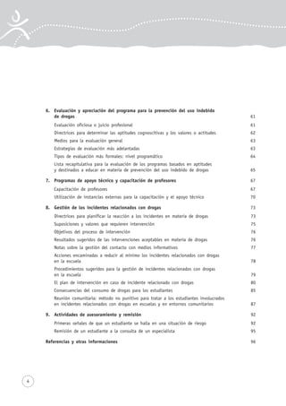 4
6. Evaluación y apreciación del programa para la prevención del uso indebido
de drogas 61
Evaluación oficiosa o juicio profesional 61
Directrices para determinar las aptitudes cognoscitivas y los valores o actitudes 62
Medios para la evaluación general 63
Estrategias de evaluación más adelantadas 63
Tipos de evaluación más formales: nivel programático 64
Lista recapitulativa para la evaluación de los programas basados en aptitudes
y destinados a educar en materia de prevención del uso indebido de drogas 65
7. Programas de apoyo técnico y capacitación de profesores 67
Capacitación de profesores 67
Utilización de instancias externas para la capacitación y el apoyo técnico 70
8. Gestión de los incidentes relacionados con drogas 73
Directrices para planificar la reacción a los incidentes en materia de drogas 73
Suposiciones y valores que requieren intervención 75
Objetivos del proceso de intervención 76
Resultados sugeridos de las intervenciones aceptables en materia de drogas 76
Notas sobre la gestión del contacto con medios informativos 77
Acciones encaminadas a reducir al mínimo los incidentes relacionados con drogas
en la escuela 78
Procedimientos sugeridos para la gestión de incidentes relacionados con drogas
en la escuela 79
El plan de intervención en caso de incidente relacionado con drogas 80
Consecuencias del consumo de drogas para los estudiantes 85
Reunión comunitaria: método no punitivo para tratar a los estudiantes involucrados
en incidentes relacionados con drogas en escuelas y en entornos comunitarios 87
9. Actividades de asesoramiento y remisión 92
Primeras señales de que un estudiante se halla en una situación de riesgo 92
Remisión de un estudiante a la consulta de un especialista 95
Referencias y otras informaciones 96
 