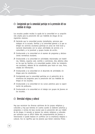 Consiguiendo que la comunidad participe en la prevención del uso
indebido de drogas
Las escuelas pueden recabar la ayuda de la comunidad en su acepción
más amplia para la prevención del uso indebido de drogas de las
siguientes maneras:
Haciendo que la comunidad escolar (estudiantes, personas que
trabajan en la escuela, familias y la comunidad general a la que se
dirigen los servicios escolares) participe en actos de nivel local y
nacional relacionados con la salud, actividades de servicio a la
comunidad y a la juventud, y grupos locales de acción.
Involucrando a la comunidad en el examen de programas y declara-
ciones normativas escolares.
Involucrando a la comunidad en actividades relacionadas con boleti-
nes, folletos, espacios web, comités o comisiones, días abiertos (días
en los que las familias y la comunidad pueden visitar las instalacio-
nes escolares), deberes de los estudiantes para hacer en casa, foros,
veladas de información.
Involucrando a la comunidad en el desarrollo de actividades sin
drogas para los estudiantes.
Consiguiendo que la comunidad participe en el patrocinio de la
enseñanza de programas para la prevención del uso indebido de
drogas en las escuelas.
Involucrando a la comunidad en los cursos prácticos para la capaci-
tación de profesores.
Involucrando a la comunidad en el trabajo con grupos de jóvenes en
las escuelas.
Diversidad religiosa y cultural
Hay que reconocer las diversas opiniones de los grupos religiosos y
culturales y hay que tenerlas en cuenta cuando se elaboren prácticas y
programas o normas de base escolar para la prevención del uso indebi-
do de drogas. A menudo se ignoran los valores religiosos y culturales
por estimarse que es difícil hablar del comportamiento de jóvenes o
mencionarlo si puede hallarse en conflicto con la enseñanza religiosa o
cultural. Eso no significa que los jóvenes que tienen creencias firmes
58
 