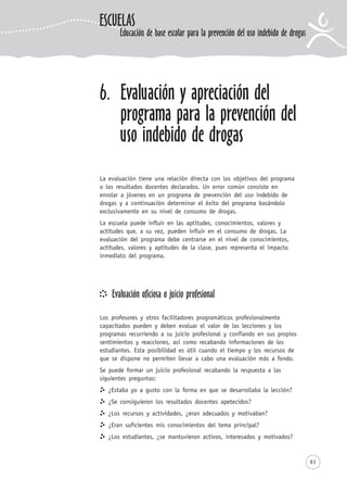61
6. Evaluación y apreciación del
programa para la prevención del
uso indebido de drogas
La evaluación tiene una relación directa con los objetivos del programa
o los resultados docentes declarados. Un error común consiste en
enrolar a jóvenes en un programa de prevención del uso indebido de
drogas y a continuación determinar el éxito del programa basándolo
exclusivamente en su nivel de consumo de drogas.
La escuela puede influir en las aptitudes, conocimientos, valores y
actitudes que, a su vez, pueden influir en el consumo de drogas. La
evaluación del programa debe centrarse en el nivel de conocimientos,
actitudes, valores y aptitudes de la clase, pues representa el impacto
inmediato del programa.
Evaluación oficiosa o juicio profesional
Los profesores y otros facilitadores programáticos profesionalmente
capacitados pueden y deben evaluar el valor de las lecciones y los
programas recurriendo a su juicio profesional y confiando en sus propios
sentimientos y reacciones, así como recabando informaciones de los
estudiantes. Esta posibilidad es útil cuando el tiempo y los recursos de
que se dispone no permiten llevar a cabo una evaluación más a fondo.
Se puede formar un juicio profesional recabando la respuesta a las
siguientes preguntas:
¿Estaba yo a gusto con la forma en que se desarrollaba la lección?
¿Se consiguieron los resultados docentes apetecidos?
¿Los recursos y actividades, ¿eran adecuados y motivaban?
¿Eran suficientes mis conocimientos del tema principal?
¿Los estudiantes, ¿se mantuvieron activos, interesados y motivados?
ESCUELAS
Educación de base escolar para la prevención del uso indebido de drogas
 