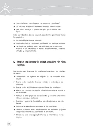 62
¿Los estudiantes, ¿contribuyeron con preguntas y opiniones?
¿La discusión estaba suficientemente centrada y estructurada?
¿Qué podría hacer yo la próxima vez para que la lección fuera
mejor?
Entre los indicadores de una secuencia docente bien planificada figuran
los siguientes:
Una metodología docente mejorada.
Un elevado nivel de confianza o satisfacción por parte del profesor.
Efectividad del profesor, puesta de manifiesto por los resultados
docentes de los estudiantes en materia de conocimientos, actitudes,
aptitudes y comportamiento.
Directrices para determinar las aptitudes cognoscitivas y los valores
o actitudes
Los procesos para determinar las enseñanzas impartidas a los estudian-
tes deben:
Corresponder a los objetivos del programa y a las finalidades de la
escuela.
Basarse en los resultados docentes y reflejar el contenido de los
programas.
Basarse en las actividades docentes cotidianas del estudiante.
Aportar una contribución positiva a la enseñanza que se imparte a
los estudiantes.
Promover el amor propio de los estudiantes y brindarles una motiva-
ción para conseguir resultados.
Reconocer y valorar la diversidad de los antecedentes de los estu-
diantes.
Reconocer las experiencias personales de los estudiantes.
Informar al profesor acerca de la capacidad del estudiante y ayudarle
a seguir desarrollando sus actividades de enseñanza.
Brindar una base para seguir planificando la obtención de nuevas
mejoras.
 