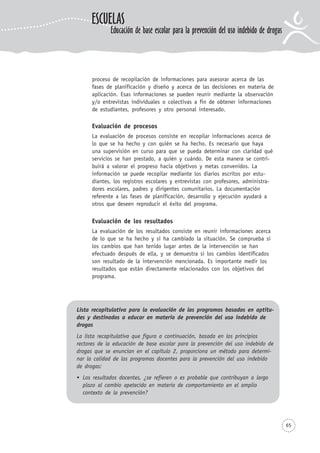 65
proceso de recopilación de informaciones para asesorar acerca de las
fases de planificación y diseño y acerca de las decisiones en materia de
aplicación. Esas informaciones se pueden reunir mediante la observación
y/o entrevistas individuales o colectivas a fin de obtener informaciones
de estudiantes, profesores y otro personal interesado.
Evaluación de procesos
La evaluación de procesos consiste en recopilar informaciones acerca de
lo que se ha hecho y con quién se ha hecho. Es necesario que haya
una supervisión en curso para que se pueda determinar con claridad qué
servicios se han prestado, a quién y cuándo. De esta manera se contri-
buirá a valorar el progreso hacia objetivos y metas convenidos. La
información se puede recopilar mediante los diarios escritos por estu-
diantes, los registros escolares y entrevistas con profesores, administra-
dores escolares, padres y dirigentes comunitarios. La documentación
referente a las fases de planificación, desarrollo y ejecución ayudará a
otros que deseen reproducir el éxito del programa.
Evaluación de los resultados
La evaluación de los resultados consiste en reunir informaciones acerca
de lo que se ha hecho y si ha cambiado la situación. Se comprueba si
los cambios que han tenido lugar antes de la intervención se han
efectuado después de ella, y se demuestra si los cambios identificados
son resultado de la intervención mencionada. Es importante medir los
resultados que están directamente relacionados con los objetivos del
programa.
Lista recapitulativa para la evaluación de los programas basados en aptitu-
des y destinados a educar en materia de prevención del uso indebido de
drogas
La lista recapitulativa que figura a continuación, basada en los principios
rectores de la educación de base escolar para la prevención del uso indebido de
drogas que se enuncian en el capítulo 2, proporciona un método para determi-
nar la calidad de los programas docentes para la prevención del uso indebido
de drogas:
Los resultados docentes, ¿se refieren o es probable que contribuyan a largo
plazo al cambio apetecido en materia de comportamiento en el amplio
contexto de la prevención?
ESCUELAS
Educación de base escolar para la prevención del uso indebido de drogas
 