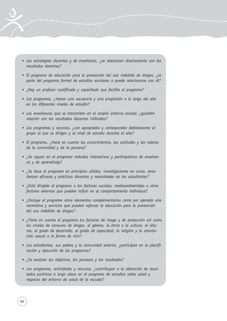 66
Las estrategias docentes y de enseñanza, ¿se relacionan directamente con los
resultados docentes?
El programa de educación para la prevención del uso indebido de drogas, ¿es
parte del programa formal de estudios escolares o puede relacionarse con él?
¿Hay un profesor cualificado y capacitado que facilite el programa?
Los programas, ¿tienen una secuencia y una progresión a lo largo del año
en los diferentes niveles de estudio?
Las enseñanzas que se transmiten en el amplio entorno escolar, ¿guardan
relación con los resultados docentes indicados?
Los programas y recursos, ¿son apropiados y corresponden debidamente al
grupo al que se dirigen y al nivel de estudio durante el año?
El programa, ¿tiene en cuenta los conocimientos, las actitudes y los valores
de la comunidad y de la persona?
¿Se siguen en el programa métodos interactivos y participativos de enseñan-
za y de aprendizaje?
¿Se basa el programa en principios sólidos, investigaciones en curso, ense-
ñanzas eficaces y prácticas docentes y necesidades de los estudiantes?
¿Está dirigido el programa a los factores sociales, medioambientales u otros
factores externos que pueden influir en el comportamiento individual?
¿Incluye el programa otros elementos complementarios como por ejemplo una
normativa y servicios que puedan reforzar la educación para la prevención
del uso indebido de drogas?
¿Tiene en cuenta el programa los factores de riesgo y de protección así como
los niveles de consumo de drogas, el género, la etnia o la cultura, el idio-
ma, el grado de desarrollo, el grado de capacidad, la religión y la orienta-
ción sexual o la forma de vivir?
Los estudiantes, sus padres y la comunidad exterior, ¿participan en la planifi-
cación y ejecución de los programas?
¿Se evalúan los objetivos, los procesos y los resultados?
Los programas, actividades y recursos, ¿contribuyen a la obtención de resul-
tados positivos a largo plazo en el programa de estudios sobre salud y
respecto del entorno de salud de la escuela?
 