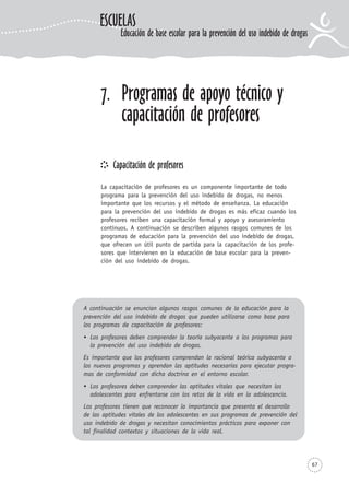 67
7. Programas de apoyo técnico y
capacitación de profesores
Capacitación de profesores
La capacitación de profesores es un componente importante de todo
programa para la prevención del uso indebido de drogas, no menos
importante que los recursos y el método de enseñanza. La educación
para la prevención del uso indebido de drogas es más eficaz cuando los
profesores reciben una capacitación formal y apoyo y asesoramiento
continuos. A continuación se describen algunos rasgos comunes de los
programas de educación para la prevención del uso indebido de drogas,
que ofrecen un útil punto de partida para la capacitación de los profe-
sores que intervienen en la educación de base escolar para la preven-
ción del uso indebido de drogas.
A continuación se enuncian algunos rasgos comunes de la educación para la
prevención del uso indebido de drogas que pueden utilizarse como base para
los programas de capacitación de profesores:
Los profesores deben comprender la teoría subyacente a los programas para
la prevención del uso indebido de drogas.
Es importante que los profesores comprendan la racional teórica subyacente a
los nuevos programas y aprendan las aptitudes necesarias para ejecutar progra-
mas de conformidad con dicha doctrina en el entorno escolar.
Los profesores deben comprender las aptitudes vitales que necesitan los
adolescentes para enfrentarse con los retos de la vida en la adolescencia.
Los profesores tienen que reconocer la importancia que presenta el desarrollo
de las aptitudes vitales de los adolescentes en sus programas de prevención del
uso indebido de drogas y necesitan conocimientos prácticos para exponer con
tal finalidad contextos y situaciones de la vida real.
ESCUELAS
Educación de base escolar para la prevención del uso indebido de drogas
 