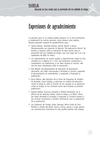 5
Expresiones de agradecimiento
La presente guía no se hubiera podido preparar sin la útil contribución
y colaboración de muchas personas, tanto jóvenes como adultos.
Nuestra expresión especial de agradecimiento para:
Tamara Maman, Jouhaida Hanano, Patrick Starzer y Kurian
Maniyanipurathu por organizar la Reunión "de experiencia directa" de
jóvenes y expertos sobre la educación de base escolar para la
prevención del uso indebido de drogas, que tuvo lugar del 2 al 5 de
septiembre de 2002 en Viena;
Los representantes de muchos grupos y organizaciones (véase la lista
completa en ls páginas [7 a 11]), que formularon comentarios y
compartieron sus experiencias y sus ideas durante la reunión, ade-
más de hacer comentarios sobre el manuscrito;
Rod Ballard, del Departamento de Educación de Queensland
(Australia), por haber estructurado y facilitado la reunión, preparado
la documentación de antecedentes, y preparado y finalizado la
publicación;
Bruce Wilson, jefe ejecutivo de la Junta de Programas de Estudios
de Australia, cuyos trabajos y opiniones en materia de educación
contra la droga (y sobre la función de las escuelas en la educación
contra la droga) se han utilizado mucho para finalizar la presente
publicación;
Gautam Babbar, Giovanna Campello y Stefano Berterame, de la
Oficina de las Naciones Unidas contra la Droga y el Delito, Viena,
por haber plasmado el concepto e impulsado la iniciativa general y
por formular comentarios y facilitar información para la preparación
de la publicación;
Los Gobiernos de Canadá, Italia, Noruega, Reino Unido de Gran
Bretaña e Irlanda del Norte, Suecia y Suiza, gracias a cuyas genero-
sas contribuciones financieras ha sido posible publicar este trabajo.
ESCUELAS
Educación de base escolar para la prevención del uso indebido de drogas
 
