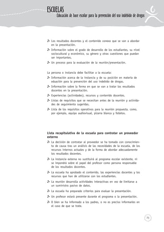 71
Los resultados docentes y el contenido conexo que se van a abordar
en la presentación.
Información sobre el grado de desarrollo de los estudiantes, su nivel
sociocultural y económico, su género y otras cuestiones que puedan
ser importantes.
Un proceso para la evaluación de la reunión/presentación.
La persona o instancia debe facilitar a la escuela:
Información acerca de la instancia y de su posición en materia de
eduación para la prevención del uso indebido de drogas.
Información sobre la forma en que se van a tratar los resultados
docentes en la presentación.
Experiencias (actividades), recursos y contenido docentes.
Listas de requisitos que se necesitan antes de la reunión y activida-
des de seguimiento sugeridas.
Lista de los requisitos operativos para la reunión propuesta, como,
por ejemplo, equipo audiovisual, pizarra blanca y folletos.
Lista recapitulativa de la escuela para contratar un proveedor
externo
La decisión de contratar al proveedor se ha tomado con conocimien-
to de causa tras un análisis de las necesidades de la escuela, de los
recursos internos actuales y de la forma de abordar adecuadamente
los resultados docentes.
La instancia externa no sustituirá al programa escolar existente, ni
se impondrá sobre el papel del profesor como persona responsable
de los resultados docentes.
La escuela ha aprobado el contenido, las experiencias docentes y los
recursos que han de utilizarse con los estudiantes.
La reunión desarrolla actividades interactivas en vez de limitarse a
un suministro pasivo de datos.
La escuela ha preparado criterios para evaluar la presentación.
Un profesor estará presente durante el programa o la presentación.
O bien se ha informado a los padres, o no es preciso informarles en
el caso de que se trate.
ESCUELAS
Educación de base escolar para la prevención del uso indebido de drogas
 