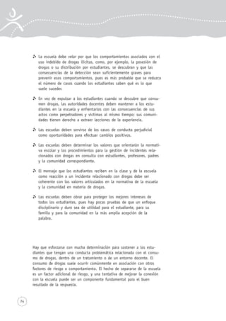 74
La escuela debe velar por que los comportamientos asociados con el
uso indebido de drogas ilícitas, como, por ejemplo, la posesión de
drogas o su distribución por estudiantes, se descubran y que las
consecuencias de la detección sean suficientemente graves para
prevenir esos comportamientos, pues es más probable que se reduzca
el número de casos cuando los estudiantes saben qué es lo que
suele suceder.
En vez de expulsar a los estudiantes cuando se descubre que consu-
men drogas, las autoridades docentes deben mantener a los estu-
diantes en la escuela y enfrentarlos con las consecuencias de sus
actos como perpetradores y víctimas al mismo tiempo; sus comuni-
dades tienen derecho a extraer lecciones de la experiencia.
Las escuelas deben servirse de los casos de conducta perjudicial
como oportunidades para efectuar cambios positivos.
Las escuelas deben determinar los valores que orientarán la normati-
va escolar y los procedimientos para la gestión de incidentes rela-
cionados con drogas en consulta con estudiantes, profesores, padres
y la comunidad correspondiente.
El mensaje que los estudiantes reciben en la clase y de la escuela
como reacción a un incidente relacionado con drogas debe ser
coherente con los valores articulados en la normativa de la escuela
y la comunidad en materia de drogas.
Las escuelas deben obrar para proteger los mejores intereses de
todos los estudiantes, pues hay pocas pruebas de que un enfoque
disciplinario y duro sea de utilidad para el estudiante, para su
familia y para la comunidad en la más amplia acepción de la
palabra.
Hay que esforzarse con mucha determinación para sostener a los estu-
diantes que tengan una conducta problemática relacionada con el consu-
mo de drogas, dentro de un tratamiento o de un entorno docente. El
consumo de drogas suele ocurrir comúnmente en asociación con otros
factores de riesgo o comportamiento. El hecho de separarse de la escuela
es un factor adicional de riesgo, y una tentativa de mejorar la conexión
con la escuela puede ser un componente fundamental para el buen
resultado de la respuesta.
 