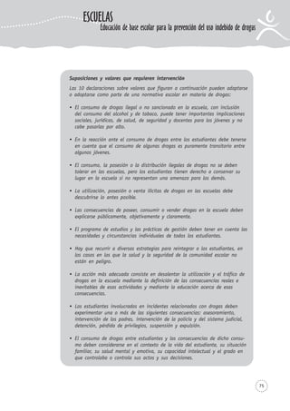75
Suposiciones y valores que requieren intervención
Las 10 declaraciones sobre valores que figuran a continuación pueden adaptarse
o adoptarse como parte de una normativa escolar en materia de drogas:
El consumo de drogas ilegal o no sancionado en la escuela, con inclusión
del consumo del alcohol y de tabaco, puede tener importantes implicaciones
sociales, jurídicas, de salud, de seguridad y docentes para los jóvenes y no
cabe pasarlas por alto.
En la reacción ante el consumo de drogas entre los estudiantes debe tenerse
en cuenta que el consumo de algunas drogas es puramente transitorio entre
algunos jóvenes.
El consumo, la posesión o la distribución ilegales de drogas no se deben
tolerar en las escuelas, pero los estudiantes tienen derecho a conservar su
lugar en la escuela si no representan una amenaza para los demás.
La utilización, posesión o venta ilícitas de drogas en las escuelas debe
descubrirse lo antes posible.
Las consecuencias de poseer, consumir o vender drogas en la escuela deben
explicarse públicamente, objetivamente y claramente.
El programa de estudios y las prácticas de gestión deben tener en cuenta las
necesidades y circunstancias individuales de todos los estudiantes.
Hay que recurrir a diversas estrategias para reintegrar a los estudiantes, en
los casos en los que la salud y la seguridad de la comunidad escolar no
están en peligro.
La acción más adecuada consiste en desalentar la utilización y el tráfico de
drogas en la escuela mediante la definición de las consecuencias reales e
inevitables de esas actividades y mediante la educación acerca de esas
consecuencias.
Los estudiantes involucrados en incidentes relacionados con drogas deben
experimentar una o más de las siguientes consecuencias: asesoramiento,
intervención de los padres, intervención de la policía y del sistema judicial,
detención, pérdida de privilegios, suspensión y expulsión.
El consumo de drogas entre estudiantes y las consecuencias de dicho consu-
mo deben considerarse en el contexto de la vida del estudiante, su situación
familiar, su salud mental y emotiva, su capacidad intelectual y el grado en
que controlaba o controla sus actos y sus decisiones.
ESCUELAS
Educación de base escolar para la prevención del uso indebido de drogas
 