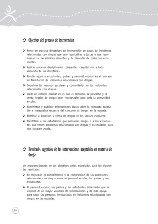 76
Objetivos del proceso de intervención
Poner en práctica directrices de intervención en casos de incidentes
relacionados con drogas que sean equitativas y justas y que reco-
nozcan las necesidades docentes y de bienestar de todos los estu-
diantes.
Aplicar procesos disciplinarios coherentes y equitativos a toda
violación de las directrices.
Prestar apoyo a estudiantes, padres y personal escolar en el proceso
de tramitación de incidentes relacionados con drogas.
Coordinar los recursos escolares y comunitarios en los incidentes
relacionados con drogas.
Crear un entorno escolar en el que el consumo, la posesión y la
venta ilegales de drogas sean inaceptables para toda la comunidad
escolar.
Suministrar y publicar orientaciones claras sobre la conducta acepta-
ble e inaceptable respecto del consumo de drogas en la escuela.
Eliminar la posesión y venta de drogas en los locales escolares.
Identificar a los estudiantes que consumen drogas o a los estudian-
tes que tienen problemas relacionados con drogas y estimularles para
que busquen ayuda.
Resultados sugeridos de las intervenciones aceptables en materia de
drogas
Un programa basado en los objetivos antes enunciados dará los siguien-
tes resultados:
Se mejorarán el conocimiento y la comprensión de las cuestiones
relacionadas con drogas entre el personal escolar, los padres y los
estudiantes.
El personal escolar, los padres y los estudiantes observarán que se
dispone de un mayor volumen de informaciones y de más apoyo
para todas las personas involucradas en incidentes relacionados con
drogas en las escuelas.
 