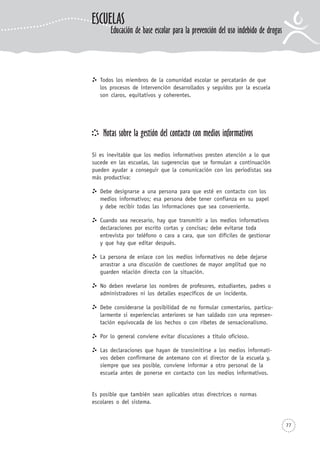 Todos los miembros de la comunidad escolar se percatarán de que
los procesos de intervención desarrollados y seguidos por la escuela
son claros, equitativos y coherentes.
Notas sobre la gestión del contacto con medios informativos
Si es inevitable que los medios informativos presten atención a lo que
sucede en las escuelas, las sugerencias que se formulan a continuación
pueden ayudar a conseguir que la comunicación con los periodistas sea
más productiva:
Debe designarse a una persona para que esté en contacto con los
medios informativos; esa persona debe tener confianza en su papel
y debe recibir todas las informaciones que sea conveniente.
Cuando sea necesario, hay que transmitir a los medios informativos
declaraciones por escrito cortas y concisas; debe evitarse toda
entrevista por teléfono o cara a cara, que son difíciles de gestionar
y que hay que editar después.
La persona de enlace con los medios informativos no debe dejarse
arrastrar a una discusión de cuestiones de mayor amplitud que no
guarden relación directa con la situación.
No deben revelarse los nombres de profesores, estudiantes, padres o
administradores ni los detalles específicos de un incidente.
Debe considerarse la posibilidad de no formular comentarios, particu-
larmente si experiencias anteriores se han saldado con una represen-
tación equivocada de los hechos o con ribetes de sensacionalismo.
Por lo general conviene evitar discusiones a título oficioso.
Las declaraciones que hayan de transimitirse a los medios informati-
vos deben confirmarse de antemano con el director de la escuela y,
siempre que sea posible, conviene informar a otro personal de la
escuela antes de ponerse en contacto con los medios informativos.
Es posible que también sean aplicables otras directrices o normas
escolares o del sistema.
77
ESCUELAS
Educación de base escolar para la prevención del uso indebido de drogas
 