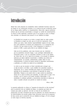 Introducción
Desde hace varios decenios los estudiantes vienen recibiendo lecciones acerca de
las drogas en sus instituciones escolares, en la creencia de que la educación acerca
de las drogas podría modificar su comportamiento. Ahora bien, algunos profesores
estiman que las lecciones encaminadas a conseguir un cambio de comportamiento
no tienen el éxito apetecido y proponen que en las escuelas se siga un enfoque
más orientado a la educación para prevenir el uso indebido de drogas.
La finalidad de la escuela no es luchar y corregir todos los males sociales:
su finalidad es corregir uno sólo, que es el mal de la ignorancia. Como
adultos que somos, todos tenemos responsabilidades respecto de esos males,
pero como profesores no tenemos que avergonzarnos si no conseguimos dar
vivienda a los que carecen de ella, o hacer desaparecer la violencia, o
prevenir el SIDA, o poner punto final al uso indebido de drogas.
Cada uno de los profesores, como seres humanos que son, lamentará
que los estudiantes consuman drogas, o que contraigan enfermedades de
transmisión sexual, o que sus costumbres nutritivas no sean lo que debían
ser. Ahora bien, eso no es culpa de las escuelas, y las escuelas no deberían
esforzarse por fijarse objetivos encaminados a modificar esas formas de
comportamiento. Las escuelas, evidentemente, pueden influir en esos
comportamientos. La forma de hacerlo consiste en desarrollar conocimientos
y aptitudes y en cultivar los valores de sus estudiantes.
Lo cierto es que las escuelas no tienen autoridad para conseguir que
se deje de fumar o de beber, o para modificar las costumbres sexuales o
alimentarias. Eso sí, tienen autoridad para mejorar los conocimientos y las
aptitudes de los estudiantes y para fomentar el desarrollo de valores
defendibles. Tampoco se les puede echar la culpa cuando los estudiantes
abusan de su salud en formas poco deseables. Se puede echar la culpa a las
escuelas, o por lo menos se las puede considerar responsables, si los
estudiantes no obtienen aptitudes y conocimientos esenciales en materia de
salud, ni pueden articular una posición en materia de valores.
Wilson, 1998.
La presente publicación no ofrece un "programa de educación en diez lecciones"
para la prevención del uso indebido de drogas, un programa que baste con
comprar para poder ya aplicarlo: más bien se trata de una tentativa de
proporcionar una base conceptual para que los profesores, los sectores decisorios y
los administradores de escuelas puedan tomar decisiones acerca de los programas
de base escolar para la prevención del uso indebido de drogas a fin de conseguir
un éxito mayor en términos docentes.
6
 