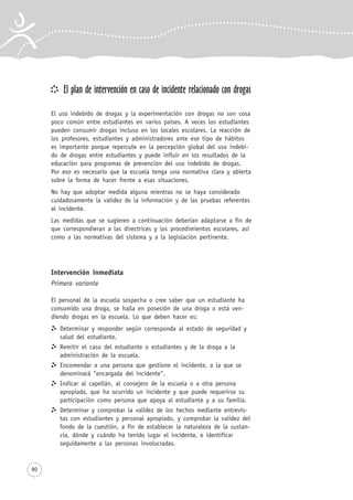 80
El plan de intervención en caso de incidente relacionado con drogas
El uso indebido de drogas y la experimentación con drogas no son cosa
poco común entre estudiantes en varios países. A veces los estudiantes
pueden consumir drogas incluso en los locales escolares. La reacción de
los profesores, estudiantes y administradores ante ese tipo de hábitos
es importante porque repercute en la percepción global del uso indebi-
do de drogas entre estudiantes y puede influir en los resultados de la
educación para programas de prevención del uso indebido de drogas.
Por eso es necesario que la escuela tenga una normativa clara y abierta
sobre la forma de hacer frente a esas situaciones.
No hay que adoptar medida alguna mientras no se haya considerado
cuidadosamente la validez de la información y de las pruebas referentes
al incidente.
Las medidas que se sugieren a continuación deberían adaptarse a fin de
que correspondieran a las directrices y los procedimientos escolares, así
como a las normativas del sistema y a la legislación pertinente.
Intervención inmediata
Primera variante
El personal de la escuela sospecha o cree saber que un estudiante ha
consumido una droga, se halla en posesión de una droga o está ven-
diendo drogas en la escuela. Lo que deben hacer es:
Determinar y responder según corresponda al estado de seguridad y
salud del estudiante.
Remitir el caso del estudiante o estudiantes y de la droga a la
administración de la escuela.
Encomendar a una persona que gestione el incidente, a la que se
denominará "encargada del incidente".
Indicar al capellán, al consejero de la escuela o a otra persona
apropiada, que ha ocurrido un incidente y que puede requerirse su
participación como persona que apoya al estudiante y a su familia.
Determinar y comprobar la validez de los hechos mediante entrevis-
tas con estudiantes y personal apropiado, y comprobar la validez del
fondo de la cuestión, a fin de establecer la naturaleza de la sustan-
cia, dónde y cuándo ha tenido lugar el incidente, e identificar
seguidamente a las personas involucradas.
 