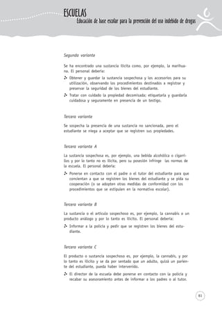 81
Segunda variante
Se ha encontrado una sustancia ilícita como, por ejemplo, la marihua-
na. El personal debería:
Obtener y guardar la sustancia sospechosa y los accesorios para su
utilización, observando los procedimientos destinados a registrar y
preservar la seguridad de los bienes del estudiante.
Tratar con cuidado la propiedad decomisada; etiquetarla y guardarla
cuidadosa y seguramente en presencia de un testigo.
Tercera variante
Se sospecha la presencia de una sustancia no sancionada, pero el
estudiante se niega a aceptar que se registren sus propiedades.
Tercera variante A
La sustancia sospechosa es, por ejemplo, una bebida alcohólica o cigarri-
llos y por lo tanto no es ilícita, pero su posesión infringe las normas de
la escuela. El personal debería:
Ponerse en contacto con el padre o el tutor del estudiante para que
consientan a que se registren los bienes del estudiante y se pida su
cooperación (o se adopten otras medidas de conformidad con los
procedimientos que se estipulen en la normativa escolar).
Tercera variante B
La sustancia o el artículo sospechoso es, por ejemplo, la cannabis o un
producto análogo y por lo tanto es ilícito. El personal debería:
Informar a la policía y pedir que se registren los bienes del estu-
diante.
Tercera variante C
El producto o sustancia sospechoso es, por ejemplo, la cannabis, y por
lo tanto es ilícito y se da por sentado que un adulto, quizá un parien-
te del estudiante, pueda haber intervenido.
El director de la escuela debe ponerse en contacto con la policía y
recabar su asesoramiento antes de informar a los padres o al tutor.
ESCUELAS
Educación de base escolar para la prevención del uso indebido de drogas
 