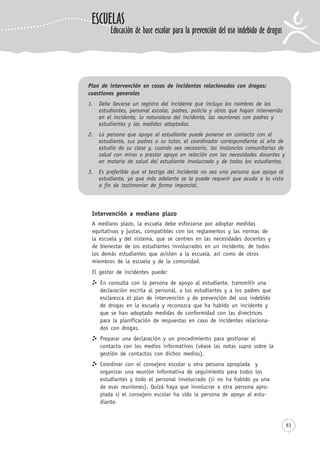 83
Plan de intervención en casos de incidentes relacionados con drogas:
cuestiones generales
1. Debe llevarse un registro del incidente que incluya los nombres de los
estudiantes, personal escolar, padres, policía y otros que hayan intervenido
en el incidente, la naturaleza del incidente, las reuniones con padres y
estudiantes y las medidas adoptadas.
2. La persona que apoya al estudiante puede ponerse en contacto con el
estudiante, sus padres o su tutor, el coordinador correspondiente al año de
estudio de su clase y, cuando sea necesario, las instancias comunitarias de
salud con miras a prestar apoyo en relación con las necesidades docentes y
en materia de salud del estudiante involucrado y de todos los estudiantes.
3. Es preferible que el testigo del incidente no sea una persona que apoya al
estudiante, ya que más adelante se la puede requerir que acuda a la vista
a fin de testimoniar de forma imparcial.
ESCUELAS
Educación de base escolar para la prevención del uso indebido de drogas
Intervención a mediano plazo
A mediano plazo, la escuela debe esforzarse por adoptar medidas
equitativas y justas, compatibles con los reglamentos y las normas de
la escuela y del sistema, que se centren en las necesidades docentes y
de bienestar de los estudiantes involucrados en un incidente, de todos
los demás estudiantes que asisten a la escuela, así como de otros
miembros de la escuela y de la comunidad.
El gestor de incidentes puede:
En consulta con la persona de apoyo al estudiante, transmitir una
declaración escrita al personal, a los estudiantes y a los padres que
esclarezca el plan de intervención y de prevención del uso indebido
de drogas en la escuela y reconozca que ha habido un incidente y
que se han adoptado medidas de conformidad con las directrices
para la planificación de respuestas en caso de incidentes relaciona-
dos con drogas.
Preparar una declaración y un procedimiento para gestionar el
contacto con los medios informativos (véase las notas supra sobre la
gestión de contactos con dichos medios).
Coordinar con el consejero escolar u otra persona apropiada y
organizar una reunión informativa de seguimiento para todos los
estudiantes y todo el personal involucrado (si no ha habido ya una
de esas reuniones). Quizá haya que involucrar a otra persona apro-
piada si el consejero escolar ha sido la persona de apoyo al estu-
diante.
 