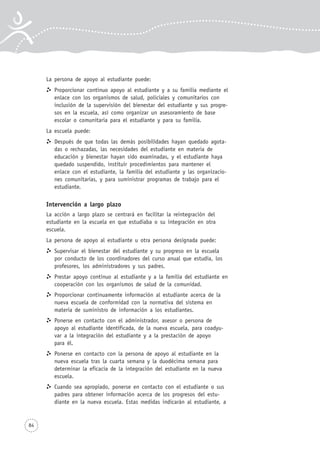 84
La persona de apoyo al estudiante puede:
Proporcionar continuo apoyo al estudiante y a su familia mediante el
enlace con los organismos de salud, policiales y comunitarios con
inclusión de la supervisión del bienestar del estudiante y sus progre-
sos en la escuela, así como organizar un asesoramiento de base
escolar o comunitaria para el estudiante y para su familia.
La escuela puede:
Después de que todas las demás posibilidades hayan quedado agota-
das o rechazadas, las necesidades del estudiante en materia de
educación y bienestar hayan sido examinadas, y el estudiante haya
quedado suspendido, instituir procedimientos para mantener el
enlace con el estudiante, la familia del estudiante y las organizacio-
nes comunitarias, y para suministrar programas de trabajo para el
estudiante.
Intervención a largo plazo
La acción a largo plazo se centrará en facilitar la reintegración del
estudiante en la escuela en que estudiaba o su integración en otra
escuela.
La persona de apoyo al estudiante u otra persona designada puede:
Supervisar el bienestar del estudiante y su progreso en la escuela
por conducto de los coordinadores del curso anual que estudia, los
profesores, los administradores y sus padres.
Prestar apoyo continuo al estudiante y a la familia del estudiante en
cooperación con los organismos de salud de la comunidad.
Proporcionar continuamente información al estudiante acerca de la
nueva escuela de conformidad con la normativa del sistema en
materia de suministro de información a los estudiantes.
Ponerse en contacto con el administrador, asesor o persona de
apoyo al estudiante identificada, de la nueva escuela, para coadyu-
var a la integración del estudiante y a la prestación de apoyo
para él.
Ponerse en contacto con la persona de apoyo al estudiante en la
nueva escuela tras la cuarta semana y la duodécima semana para
determinar la eficacia de la integración del estudiante en la nueva
escuela.
Cuando sea apropiado, ponerse en contacto con el estudiante o sus
padres para obtener información acerca de los progresos del estu-
diante en la nueva escuela. Estas medidas indicarán al estudiante, a
 