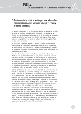 87
Reunión comunitaria: método no punitivo para tratar a los estudian-
tes involucrados en incidentes relacionados con drogas en escuelas y
en entornos comunitarios
La reunión comunitaria es un proceso que agrupa, a raíz de un inciden-
te grave, al infractor, a su víctima o víctimas y a la familia de la
víctima con personal escolar apropiado, a fin de determinar el perjuicio,
causado a todos los afectados, para decidir qué hay que hacer para
subsanar ese perjuicio, y la forma de reducir al mínimo la posibilidad
de que vuelva a ocurrir.
Un facilitador capacitado modera la reunión. Aunque el consumo de
drogas ilícitas es considerado por muchos como un delito sin víctima,
las repercusiones para las familias y para la comunidad escolar pueden
ser inmensas, sin contar sus repercusiones para la salud del joven y sus
posibilidades en la vida.
Este tipo de reuniones está destinado a proporcionar a todos los
afectados una posibilidad de decir lo que piensan acerca del perjuicio
que se ha causado. La posibilidad de hablar después de experimentar
profundos sentimientos negativos es un gran desahogo, y la posibilidad
de expresar y ver reconocidos todos esos sentimientos es aún mejor.
Ver como jóvenes y sus familias comprenden el perjuicio causado, sentir
un verdadero remordimiento y disculparse sinceramente es algo funda-
mental para todos los afectados, pues les permite olvidar.
Eso no significa que con ello se dé por enterrado el caso: de hecho, a
menudo se requiere del causante que haga una serie de cosas con
miras a subsanar el daño causado. La reunión es muy exigente respecto
de los responsables. Exige más que una suspensión, una detención o
cualquier otra sanción que no responsabiliza necesariamente al joven
causante del perjuicio causado; pues ayuda a subsanar el daño produci-
do y a evitar nuevos daños al ayudar a los perpetradores y otros a que
adquieran un conocimiento más profundo de la forma en que su com-
portamiento ha sido perjudicial para ellos mismos y para otros.
Los expertos en la esfera del asesoramiento en materia de drogas
aconsejan que hay que asegurarse de que las intervenciones consiguen
dos objetivos: que no causan nuevos perjuicios, y que la intervención
es más probable que motive a la persona a que modifique su comporta-
miento y no a que repita el acto. La práctica de las reuniones comuni-
tarias sigue esas indicaciones. Puede ser muy positiva para los que se
esfuerzan por conseguir que las comunidades sean más sanas, más
responsables y que estén mejor interconectadas.
ESCUELAS
Educación de base escolar para la prevención del uso indebido de drogas
 