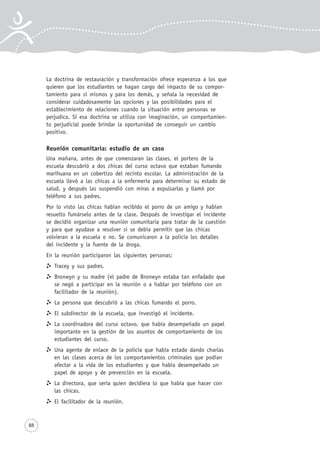 88
La doctrina de restauración y transformación ofrece esperanza a los que
quieren que los estudiantes se hagan cargo del impacto de su compor-
tamiento para sí mismos y para los demás, y señala la necesidad de
considerar cuidadosamente las opciones y las posibilidades para el
establecimiento de relaciones cuando la situación entre personas se
perjudica. Si esa doctrina se utiliza con imaginación, un comportamien-
to perjudicial puede brindar la oportunidad de conseguir un cambio
positivo.
Reunión comunitaria: estudio de un caso
Una mañana, antes de que comenzaran las clases, el portero de la
escuela descubrió a dos chicas del curso octavo que estaban fumando
marihuana en un cobertizo del recinto escolar. La administración de la
escuela llevó a las chicas a la enfermería para determinar su estado de
salud, y después las suspendió con miras a expulsarlas y llamó por
teléfono a sus padres.
Por lo visto las chicas habían recibido el porro de un amigo y habían
resuelto fumárselo antes de la clase. Después de investigar el incidente
se decidió organizar una reunión comunitaria para tratar de la cuestión
y para que ayudase a resolver si se debía permitir que las chicas
volvieran a la escuela o no. Se comunicaron a la policía los detalles
del incidente y la fuente de la droga.
En la reunión participaron las siguientes personas:
Tracey y sus padres.
Bronwyn y su madre (el padre de Bronwyn estaba tan enfadado que
se negó a participar en la reunión o a hablar por teléfono con un
facilitador de la reunión).
La persona que descubrió a las chicas fumando el porro.
El subdirector de la escuela, que investigó el incidente.
La coordinadora del curso octavo, que había desempeñado un papel
importante en la gestión de los asuntos de comportamiento de los
estudiantes del curso.
Una agente de enlace de la policía que había estado dando charlas
en las clases acerca de los comportamientos criminales que podían
afectar a la vida de los estudiantes y que había desempeñado un
papel de apoyo y de prevención en la escuela.
La directora, que sería quien decidiera lo que había que hacer con
las chicas.
El facilitador de la reunión.
 