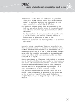 Se estimuló a las dos chicas para que buscaran la ayuda de los
adultos de la escuela, como por ejemplo el oficial de orientación
(asesor), el subdirector, la directora y la coordinadora del curso
octavo cuando tuvieran cualquier tipo de dificultad.
El subdirector pidió que las dos chicas se reunieran con él más
tarde para que pudieran darle los nombres de otros estudiantes del
curso octavo que consumían drogas, pues deseaba buscar la forma
de ayudarles.
Las dos chicas habían de tener un comportamiento ejemplar dentro
y fuera de las clases, para demostrar que habían cambiado de
conducta y que se podía confiar de nuevo en ellas.
La directora recomendaría a la oficina regional que se las readmitiera
en la escuela.
Durante las semanas y los meses que siguieron a la reunión, las dos
chicas volvieron a la escuela y se condujeron como estudiantes modelo.
Más tarde la madre de Tracey comentó que el incidente había sido un
momento crucial en la vida de su hija. La madre de Bronwyn considera-
ba que había sido una lástima que su marido no hubiera asistido a la
reunión, pues hubiera tenido una excelente oportunidad para disipar
buena parte de su disgusto.
Algunos meses después, un visitante que estaba haciendo un documental
sobre la situación en América visitó y entrevistó a las dos chicas acerca
de la reunión y de sus repercusiones para ellas. Las chicas le contaron
que habían sentido mucha vergüenza cuando se dieron cuenta de lo
numerosas que eran las personas afectadas por su conducta y de lo
mucho que esas personas se habían preocupado por ellas.
Si se desean más informaciones sobre reuniones comunitarias en las
escuelas y sobre la capacitación de facilitadores de base escolar para
ese tipo de reuniones, Margaret Thorsborne puede facilitarlas en
marg@thorsborne.com.au o en el siguiente espacio web: www.thorsbor-
ne.com.au.
91
ESCUELAS
Educación de base escolar para la prevención del uso indebido de drogas
 