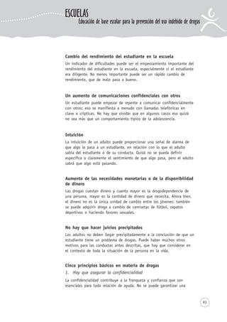 93
Cambio del rendimiento del estudiante en la escuela
Un indicador de dificultades puede ser el empeoramiento importante del
rendimiento del estudiante en la escuela, especialmente si el estudiante
era diligente. No menos importante puede ser un rápido cambio de
rendimiento, que de malo pasa a bueno.
Un aumento de comunicaciones confidenciales con otros
Un estudiante puede empezar de repente a comunicar confidencialmente
con otros; eso se manifiesta a menudo con llamadas telefónicas en
clave o crípticas. No hay que olvidar que en algunos casos eso quizá
no sea más que un comportamiento típico de la adolescencia.
Intuición
La intuición de un adulto puede proporcionar una señal de alarma de
que algo le pasa a un estudiante, en relación con lo que el adulto
sabía del estudiante o de su conducta. Quizá no se pueda definir
específica o claramente el sentimiento de que algo pasa, pero el adulto
sabrá que algo está pasando.
Aumento de las necesidades monetarias o de la disponibilidad
de dinero
Las drogas cuestan dinero y cuanto mayor es la drogodependencia de
una persona, mayor es la cantidad de dinero que necesita. Ahora bien,
el dinero no es la única unidad de cambio entre los jóvenes: también
se puede adquirir droga a cambio de camisetas de fútbol, zapatos
deportivos o haciendo favores sexuales.
No hay que hacer juicios precipitados
Los adultos no deben llegar precipitadamente a la conclusión de que un
estudiante tiene un problema de drogas. Puede haber muchos otros
motivos para las conductas antes descritas, que hay que considerar en
el contexto de toda la situación de la persona en la vida.
Cinco principios básicos en materia de drogas
1. Hay que asegurar la confidencialidad
La confidencialidad contribuye a la franqueza y confianza que son
esenciales para toda relación de ayuda. No se puede garantizar una
ESCUELAS
Educación de base escolar para la prevención del uso indebido de drogas
 