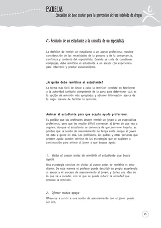 95
Remisión de un estudiante a la consulta de un especialista
La decisión de remitir un estudiante a un asesor profesional requiere
consideración de las necesidades de la persona y de la competencia,
confianza y contexto del especialista. Cuando se trata de cuestiones
complejas, debe remitirse el estudiante a un asesor con experiencia
para intervenir y prestar asesoramiento.
¿A quién debe remitirse el estudiante?
La forma más fácil de llevar a cabo la remisión consiste en telefonear
a la autoridad sanitaria competente de la zona para determinar cuál es
la opción de remisión más apropiada, y obtener información acerca de
la mejor manera de facilitar la remisión.
Animar al estudiante para que acepte ayuda profesional
Es posible que los profesores deseen remitir un joven a un especialista
profesional, pero que les resulte difícil convencer al joven de que vea a
alguien. Aunque el estudiante se convenza de que conviene hacerlo, es
posible que la sesión de asesoramiento no tenga éxito porque el joven
no está a gusto en ella. Los profesores, los padres y otras personas que
presten ayuda pueden servirse de las estrategias que se sugieren a
continuación para animar al joven a que busque ayuda.
1. Visita al asesor antes de remitirle el estudiante que busca
ayuda
Una estrategia consiste en visitar al asesor antes de remitirle el estu-
diante. De esta manera el profesor puede describir su propia experiencia
al asesor y el proceso de asesoramiento al joven, y darles una idea de
lo que va a suceder, con lo que se puede reducir la ansiedad que
provoca la remisión.
2. Ofrecer mutuo apoyo
Ofrecerse a asistir a una sesión de asesoramiento con el joven puede
ser útil.
ESCUELAS
Educación de base escolar para la prevención del uso indebido de drogas
 